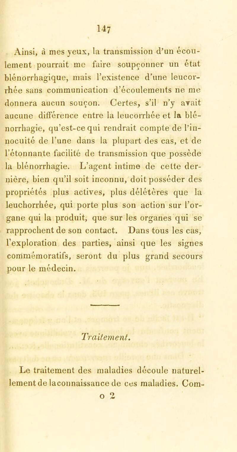 Ainsi, à mes yeux, la transmission d’un écou- lement pourrait me faire soupçonner un état blénorrhagique, mais l’existence d’une leucor- rhée saus communication d’écoulements ne me donnera aucun souçon. Certes, s’il n’y avait aucune différence entre la leucorrhée et la blé- norrhagie, qu’est-ce qui rendrait compte de l’in- nocuité de l’une dans la plupart des cas, et de l’étonnante facilité de transmission quejjossède la blénorrhagie. L’agent intime de cette der- nière, bien qu’il soit inconnu, doit posséder des propriétés plus actives, plus délétères que la leuchorrhée, qui porte plus son action sur l’or- gane qui la produit, que sur les organes qui se rapprochent de son contact. Dans tous les cas, l’exploration des parties, ainsi que les signes commémoratifs, seront du plus grand secours pour le médecin. Traitement. Le traitement des maladies découle naturel- lement de laconnaissance de ces maladies. Com- o 2