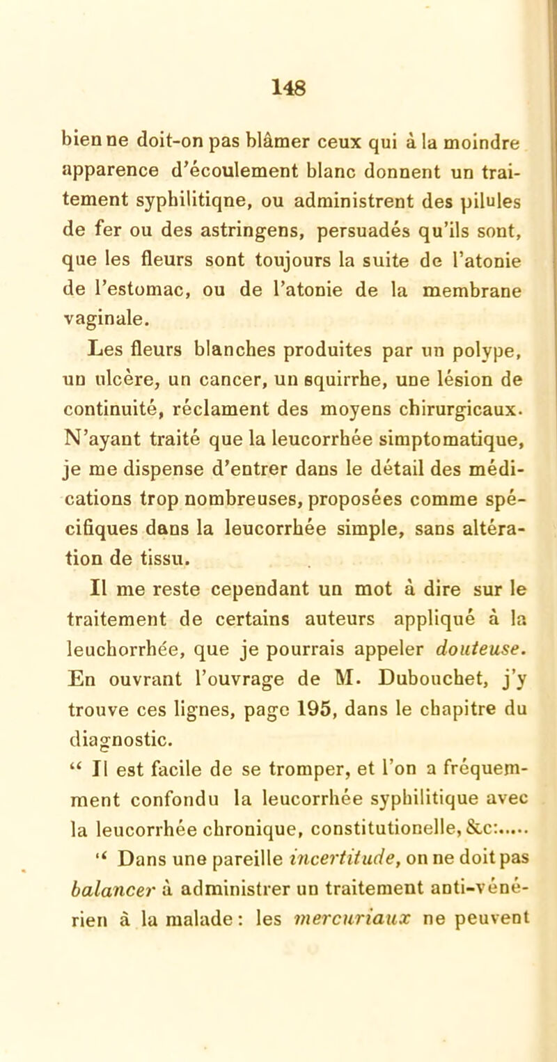 bien ne doit-on pas blâmer ceux qui à la moindre apparence d’écoulement blanc donnent un trai- tement syphilitique, ou administrent des pilules de fer ou des astringens, persuadés qu’ils sont, que les fleurs sont toujours la suite de l’atonie de l’estomac, ou de l’atonie de la membrane vaginale. Les fleurs blanches produites par un polype, un ulcère, un cancer, un squirrhe, une lésion de continuité, réclament des moyens chirurgicaux. N’ayant traité que la leucorrhée simptomatique, je me dispense d’entrer dans le détail des médi- cations trop nombreuses, proposées comme spé- cifiques dans la leucorrhée simple, sans altéra- tion de tissu. Il me reste cependant un mot à dire sur le traitement de certains auteurs appliqué à la leuchorrhée, que je pourrais appeler douteuse. En ouvrant l’ouvrage de M. Dubouchet, j’y trouve ces lignes, page 195, dans le chapitre du diagnostic. “ Il est facile de se tromper, et l’on a fréquem- ment confondu la leucorrhée syphilitique avec la leucorrhée chronique, constitutionelle, &c: “ Dans une pareille incertitude, on ne doit pas balancer à administrer un traitement anti-véné- rien à la malade : les mercuriaux ne peuvent