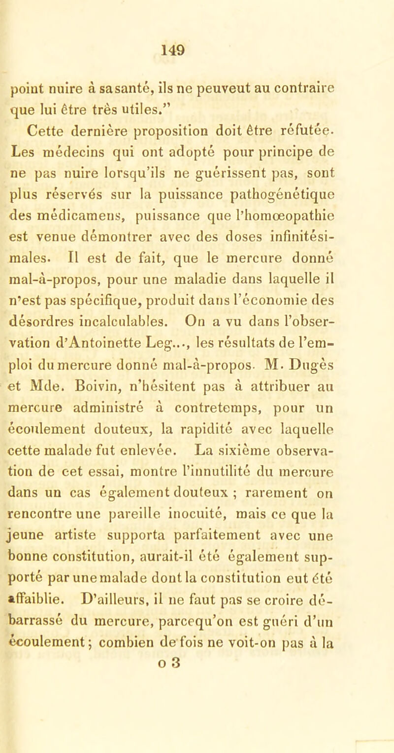 point nuire à sasanté, ils ne peuveut au contraire que lui être très utiles.” Cette dernière proposition doit être réfutée. Les médecins qui ont adopté pour principe de ne pas nuire lorsqu’ils ne guérissent pas, sont plus réservés sur la puissance pathogénétique des médicamens, puissance que l’homœopathie est venue démontrer avec des doses infinitési- males. Il est de fait, que le mercure donné raal-à-propos, pour une maladie dans laquelle il n’est pas spécifique, produit dans l’économie des désordres incalculables. On a vu dans l’obser- vation d’Antoinette Leg..., les résultats de l’em- ploi du mercure donné mal-à-propos. M. Dugès et Mde. Boivin, n’hésitent pas à attribuer au mercure administré à contretemps, pour un écoulement douteux, la rapidité avec laquelle cette malade fut enlevée. La sixième observa- tion de cet essai, montre l’innutilité du mercure dans un cas également douteux ; rarement on rencontre une pareille inocuité, mais ce que la jeune artiste supporta parfaitement avec une bonne constitution, aurait-il été également sup- porté par une malade dont la constitution eut été affaiblie. D’ailleurs, il ne faut pas se croire dé- barrassé du mercure, parcequ’on est guéri d’un écoulement; combien de fois ne voit-on pas à la o 3