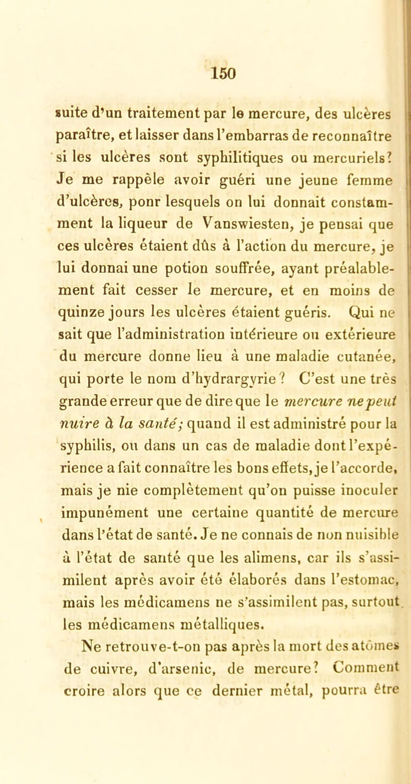 suite d’un traitement par le mercure, des ulcères paraître, et laisser dans l’embarras de reconnaître si les ulcères sont syphilitiques ou mercuriels? Je me rappèle avoir guéri une jeune femme d’ulcères, ponr lesquels on lui donnait constam- ment la liqueur de Vanswiesten, je pensai que ces ulcères étaient dûs à l’action du mercure, je lui donnai une potion souffrée, ayant préalable- ment fait cesser le mercure, et en moins de quinze jours les ulcères étaient guéris. Qui ne sait que l’administration intérieure ou extérieure du mercure donne lieu à une maladie cutanée, qui porte le nom d’hydrargvrie? C’est une très grande erreur que de dire que le mercure ne peut nuire à la santé; quand il est administré pour la syphilis, ou dans un cas de maladie dont l’expé- rience a fait connaître les bons effets, je l’accorde, mais je nie complètement qu’on puisse inoculer impunément une certaine quantité de mercure dans l’état de santé. Je ne connais de non nuisible à l’état de santé que les alimens, car ils s’assi- milent après avoir été élaborés dans l’estomac, mais les médicamens ne s’assimilent pas, surtout les médicamens métalliques. Ne retrouve-t-on pas après la mort des atomes de cuivre, d’arsenic, de mercure? Comment croire alors que ce dernier métal, pourra être