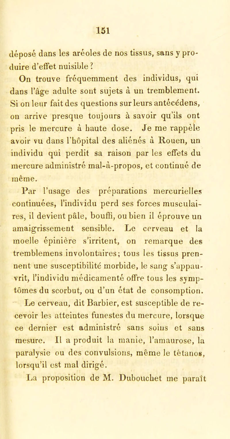 déposé dans les aréoles de nos tissus, sans y pro- duire d’effet nuisible? On trouve fréquemment des individus, qui dans l’âge adulte sont sujets à un tremblement. Si on leur fait des questions sur leurs antécédens, on arrive presque toujours à savoir qu’ils ont pris le mercure à haute dose. Je me rappèle avoir vu dans l’hôpital des aliénés à Rouen, un individu qui perdit sa raison par les effets du mercure administré mal-à-propos, et continué de même. Par l’usage des préparations mercurielles conliuuées, l’individu perd ses forces musculai- res, il devient pâle, bouffi, ou bien il éprouve un amaigrissement sensible. Le cerveau et la moelle épinière s’irritent, on remarque des tremblemens involontaires; tous les tissus pren- nent une susceptibilité morbide, le sang s’appau- vrit, l’individu médicamenté offre tous les symp- tômes du scorbut, ou d’un état de consomption. Le cerveau, dit Barbier, est susceptible de re- cevoir les atteintes funestes du mercure, lorsque ce dernier est administré sans soins et sans mesure. Il a produit la manie, l’amaurose, la paralysie ou des convulsions, même le tétanos, lorsqu’il est mal dirigé. La proposition de M. Dubouchet me paraît