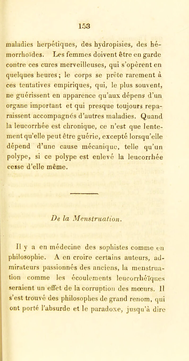 maladies herpétiques, des hydropisies, des hé- morrhoïdes. Les femmes doivent être en garde contre ces cures merveilleuses, qui s’opèrent en quelques heures ; le corps se prête rarement à ces tentatives empiriques, qui, le plus souvent, ne guérissent en apparence qu’aux dépens d’un organe important et qui presque toujours repa- raissent accompagnés d’autres maladies. Quand la leucorrhée est chronique, ce n’est que lente- ment qu’elle peut être guérie, excepté lorsqu’elle dépend d’une cause mécanique, telle qu’un polype, si ce polype est enlevé la leucorrhée cesse d’elle même. De la Menstruation. Il y a en médecine des sophistes comme en philosophie. A en croire certains auteurs, ad- mirateurs passionnés des anciens, la menstrua- tion comme les écoulements leucorrhéïques seraient un effet de la corruption des moeurs. II s’est trouvé des philosophes de grand renom, qui ont porté l’absurde et le paradoxe, jusqu’à dire