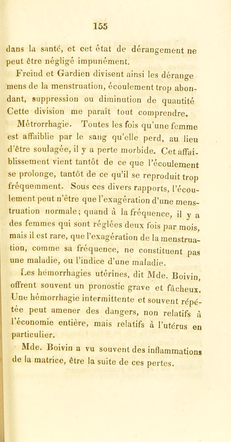 dans la santé, et cet état de dérangement ne peut être négligé impunément. Freind et Gardien divisent ainsi les dérange mens de la menstruation, écoulement trop abon- dant, suppression ou diminution de quautité Cette division me paraît tout comprendre. Métrorrhagie. Toutes les fois qu’une femme est affaiblie par le sang qu’elle perd, au lieu d'être soulagée, il y a perte morbide. Cet affai- blissement vient tantôt de ce que l’écoulement se prolonge, tantôt de ce qu’il se reproduit trop fréquemment. Sous ces divers rapports, l’écou- lement peut n’être que l’exagération d’une mens- truation normale; quand à la fréquence, il y a des femmes qui sont réglées deux fois par mois, mais il est rare, que l’exagération de la menstrua- tion, comme sa fréquence, ne constituent pas une maladie, ou l’indice d’une maladie. Les hémorrhagies utérines, dit Mde. Boivin, offrent souvent un pronostic grave et fâcheux. Une hémorrhagie intermittente et souvent répé- tée peut amener des dangers, non relatifs à l’économie entière, mais relatifs à l’utérus en particulier. Mde. Boivin a vu souvent des inflammations de la matrice, être la suite de ces pertes.