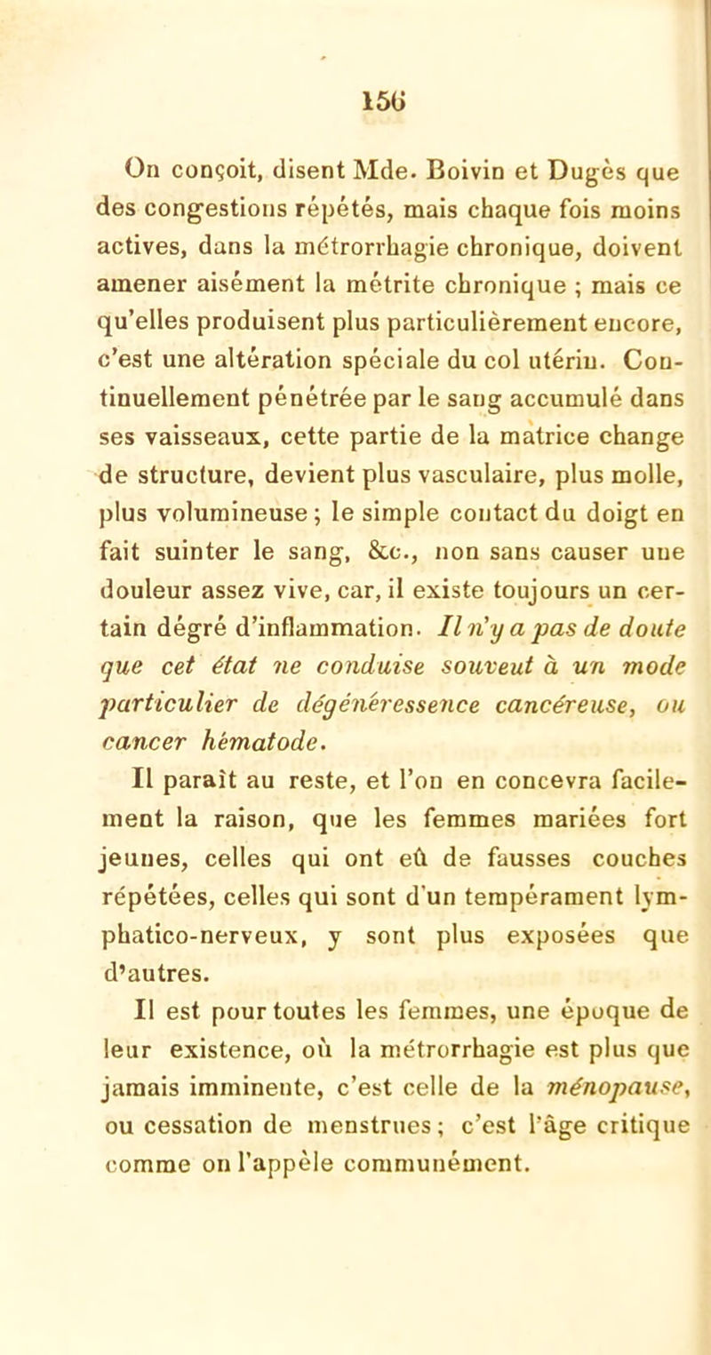 15ü On conçoit, disent Mde. Boivin et Dugès que des congestions répétés, mais chaque fois moins actives, dans la métrorrhagie chronique, doivent amener aisément la métrite chronique ; mais ce qu’elles produisent plus particulièrement encore, c’est une altération spéciale du col utérin. Con- tinuellement pénétrée par le sang accumulé dans ses vaisseaux, cette partie de la matrice change de structure, devient plus vasculaire, plus molle, plus volumineuse ; le simple contact du doigt en fait suinter le sang, &c., non sans causer une douleur assez vive, car, il existe toujours un cer- tain dégré d’inflammation. Il n'y a pas de doute que cet état ne conduise souveut à un mode particulier de dégénéressence cancéreuse, ou cancer hématode. Il paraît au reste, et l’on en concevra facile- ment la raison, que les femmes mariées fort jeunes, celles qui ont eû de fausses couches répétées, celles qui sont d’un tempérament lym- phatico-nerveux, y sont plus exposées que d’autres. Il est pour toutes les femmes, une époque de leur existence, où la métrorrhagie est plus que jamais imminente, c’est celle de la ménopause, ou cessation de menstrues ; c’est l’âge critique comme on l’appèle communément.