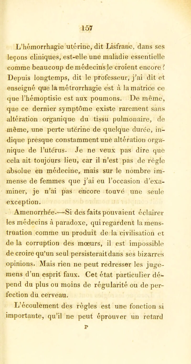 L’hémorrhagie utérine, dit Lisfranc. dans ses leçons cliniques, est-elle une maladie essentielle comme beaucoup de médecins le croient encore ! Depuis longtemps, dit le professeur, j'ai dit et enseigné que la métrorrhagie est à la matrice ce que l’hémoptisie est aux poumons. De même, que ce dernier symptôme existe rarement sans altération organique du tissu pulmonaire, de même, une perte utérine de quelque durée, in- dique presque constamment une altération orga- nique de l’utérus. Je ne veux pas dire que cela ait toujours lieu, car il n’est pas de règle absolue en médecine, mais sur le nombre im- mense de femmes que j’ai eu l’occasion d’exa- miner, je n’ai pas encore touvé une seule exception. Aménorrhée.—Si des faits pouvaient éclairer les médecins à paradoxe, qui regardent la mens- truation comme un produit de la civilisation et de la corruption des mœurs, il est impossible de croire qu’un seul persisterait dans ses bizarres opinions. Mais rien ne peut redresser les juge- mens d’un esprit faux. Cet état particulier dé- pend du plus ou moins de régularité ou de per- fection du cerveau. L’écoulement des règles est une fonction si importante, qu’il ne peut éprouver un retard p
