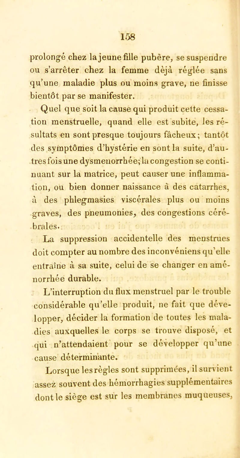prolongé chez la jeune fille pubère, se suspendre ou s’arrêter chez la femme déjà réglée sans qu’une maladie plus ou moins grave, ne finisse bientôt par se manifester. Quel que soit la cause qui produit cette cessa- tion menstruelle, quand elle est subite, les ré- sultats en sont presque toujours fâcheux; tantôt des symptômes d’hystérie en sont la suite, d’au- tres fois une dysménorrhée; la congestion se conti- nuant sur la matrice, peut causer une inflamma- tion, ou bien donner naissance à des catarrhes, à des phlegmasies viscérales plus ou moins graves, des pneumonies, des congestions céré- brales. La suppression accidentelle des menstrues doit compter au nombre des inconvéniens qu’elle entraîne à sa suite, celui de se changer en amé- norrhée durable. L’interruption du flux menstruel par le trouble considérable qu’elle produit, ne fait que déve- lopper, décider la formation de toutes les mala- dies auxquelles le corps se trouve disposé, et qui n’attendaient pour se développer qu’une cause déterminante. Lorsque lesrègles sont supprimées, il survient assez souvent des hémorrhagies supplémentaires dont le siège est sur les membranes muqueuses,