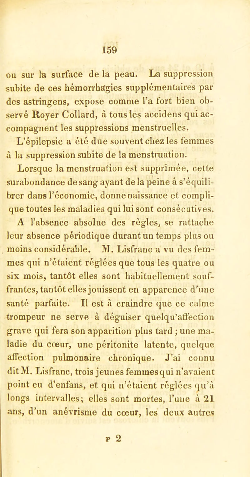 ou sur la surface de la peau. La suppression subite de ces hémorrhagies supplémentaires par des astringens, expose comme l’a fort bien ob- servé Royer Collard, à tous les accidens qui ac- compagnent les suppressions menstruelles. L’épilepsie a été due souvent chez les femmes à la suppression subite de la menstruation. Lorsque la menstruation est supprimée, cette surabondance de sang ayant de la peine à s’équili- brer dans l’économie, donne naissance et compli- que toutes les maladies qui lui sont consécutives. A l’absence absolue des règles, se rattache leur absence périodique durant un temps plus ou moins considérable. M. Lisfranc a vu des fem- mes qui n’étaient réglées que tous les quatre ou six mois, tantôt elles sont habituellement souf- frantes, tantôt elles jouissent en apparence d'une santé parfaite. Il est à craindre que ce calme trompeur ne serve à déguiser quelqu’affèction grave qui fera son apparition plus tard ; une ma- ladie du cœur, une péritonite latente, quelque affection pulmonaire chronique. J’ai connu ditM. Lisfranc, trois jeunes femmes qui n’avaient point eu d’enfans, et qui n’étaient réglées qu’à longs intervalles; elles sont mortes, l’une à 21 ans, d’un anévrisme du cœur, les deux autres p 2