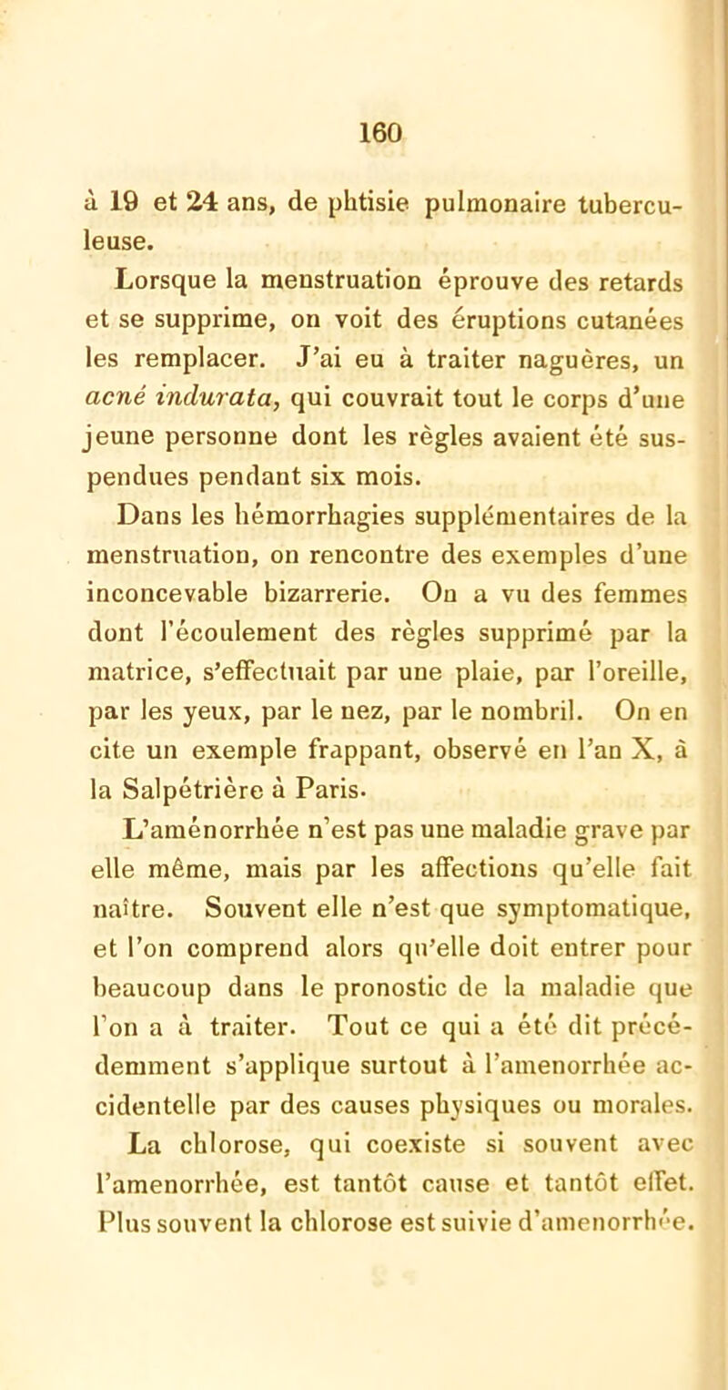 à 19 et 24 ans, de phtisie pulmonaire tubercu- leuse. Lorsque la menstruation éprouve des retards et se supprime, on voit des éruptions cutanées les remplacer. J’ai eu à traiter naguères, un acné indurata, qui couvrait tout le corps d’une jeune personne dont les règles avaient été sus- pendues pendant six mois. Dans les hémorrhagies supplémentaires de la menstruation, on rencontre des exemples d’une inconcevable bizarrerie. On a vu des femmes dont l’écoulement des règles supprimé par la matrice, s’effectuait par une plaie, par l’oreille, par les yeux, par le nez, par le nombril. On en cite un exemple frappant, observé en l’an X, à la Salpétrière à Paris. L’aménorrhée n’est pas une maladie grave par elle même, mais par les affections qu’elle fait naître. Souvent elle n’est que symptomatique, et l’on comprend alors qu’elle doit entrer pour beaucoup dans le pronostic de la maladie que l’on a à traiter. Tout ce qui a été dit précé- demment s’applique surtout à l’amenorrhée ac- cidentelle par des causes physiques ou morales. La chlorose, qui coexiste si souvent avec l’amenorrhée, est tantôt cause et tantôt elfet. Plus souvent la chlorose est suivie d’amenorrhée.