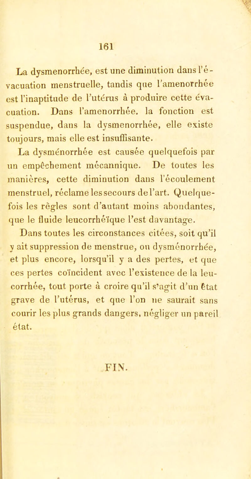 La dysménorrhée, est une diminution dans l’é- vacuation menstruelle, tandis que l’amenorrhée est l’inaptitude de l’utérus à produire cette éva- cuation. Dans l’amenorrhée. la fonction est suspendue, dans la dysménorrhée, elle existe toujours, mais elle est insuffisante. La dysménorrhée est causée quelquefois par un empêchement mécannique. De toutes les manières, cette diminution dans l’écoulement menstruel, réclame les secours de l’art. Quelque- fois les règles sont d’autant moins abondantes, que le fluide leucorrhéïque l’est davantage. Dans toutes les circonstances citées, soit qu’il y ait suppression de menstrue, ou dysménorrhée, et plus encore, lorsqu’il y a des pertes, et que ces pertes coïncident avec l’existence de la leu- corrhée, tout porte à croire qu’il s’agit d’un état grave de l’utérus, et que l’on ne saurait sans courir les plus grands dangers, négliger un pareil état. FIN.