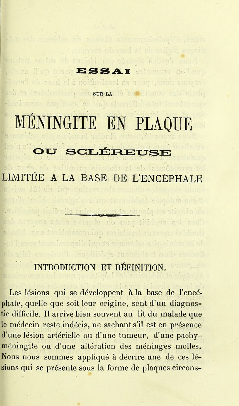 SUR LA MÉNINGITE EN PLAQUE LIMITÉE A LA BASE DE L'ENCÉPHALE INTRODUCTION ET DEFINITION. Les lésions qui se développent à la base de l'encé- phale, quelle que soit leur origine, sont d'un diagnos- tic difficile. Il arrive bien souvent au lit du malade que le médecin reste indécis, ne sachant s'il est en présence d'une lésion artérielle ou d'une tumeur, d'une pachy- méningite ou d'une altération des méninges molles. Nous nous sommes appliqué à décrire une de ces lé- sions qui se présente sous la forme de plaques circons-