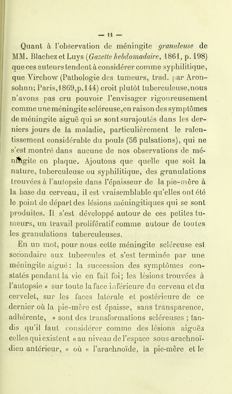 Quant à l'observation de méningite granuleuse de MM. Blachez et Luys {Gazette liebdomadaire, 1861, p. 198) que ces auteurs tendent à considérer comme syphilitique, que Virchow (Pathologie des tumeurs, trad. par Aron- sohnn; Paris,! 869,p. 144) croit plutôt tuberculeuse,nous n'avons pas cru pouvoir l'envisag'er rig'oureusement comme uneméning-ite scléreuse,en raison des symptômes deméning-ite aig-uë qui se sont surajoutés dans les der- niers jours de la maladie, particulièrement le ralen- tissement considérable du pouls (56 pulsations), qui ne s'est montré dans aucune de nos observations de mé- nitkg-ite en plaque. Ajoutons que quelle que soit la nature, tuberculeuse ou syphilitique, des g-ranulations trouvées à l'autopsie dans l'épaisseur de la pie-oière à la base du cerveau, il est vraisemblable qu'elles ont été le point de départ des lésions méning'itiques qui se sont produites. Il s'est développé autour de ces petites tu- meurs, un travail proiifératif comme autour de toutes les g'ranulàtions tuberculeuses. En un mot, pour nous cette méning-ite scléreuse est secondaire aux tubercules et s'est terminée par une méning-ite aig-uë : la succession des symptômes con- statés pendant la vie en fait foi; les lésions trouvées à l'autopsie « sur toute la face inférieure du cerveau et du cervelet, sur les faces latérale et postérieure de ce dernier où la pie-mère est épaisse, sans transparence, adhérente, » sont des transformations scléreuses ; tan- dis qu'il faut considérer comme des lésions aig-uës celles qui existent «au niveau de l'espace sousarachnoï- dien antérieur, » où « l'arachnoïde, la pie-mère et le