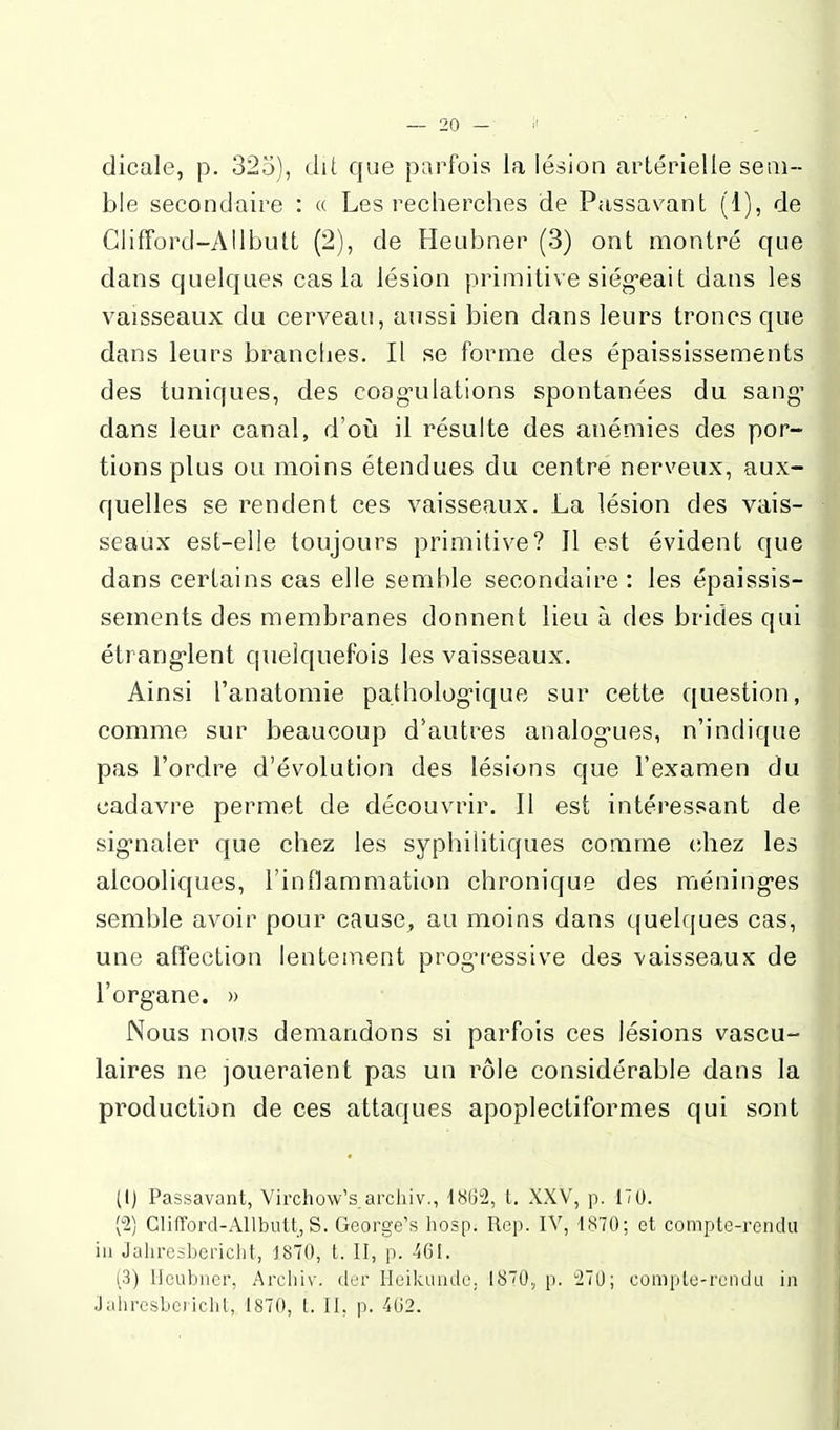 dicale, p. 325), dit que parfois la lésion artérielle sem- ble secondaire : « Les recherches de Passavant (1), de Clifford-AIlbutt (2), de Heubner (3) ont montré que dans quelques cas la lésion primitive siég-eait dans les vaisseaux du cerveau, aussi bien dans leurs troncs que dans leurs brancljes. Il se forme des épaississements des tuniques, des coag-ulations spontanées du sang' dans leur canal, d'où il résulte des anémies des por- tions plus ou moins étendues du centre nerveux, aux- quelles se rendent ces vaisseaux. La lésion des vais- seaux est-elle toujours primitive? Il est évident que dans certains cas elle semble secondaire: les épaissis- sements des membranes donnent lieu à des brides qui étrang-lent quelquefois les vaisseaux. Ainsi l'anatomie patholog-ique sur cette question, comme sur beaucoup d'autres analog-ues, n'indique pas l'ordre d'évolution des lésions que l'examen du cadavre permet de découvrir. Il est intéressant de sig-naler que chez les syphilitiques comme chez les alcooliques, l'inflammation chronique des méning-es semble avoir pour cause, au moins dans quelques cas, une affection lentement prog'ressive des vaisseaux de l'organe. » Nous noiTs demandons si parfois ces lésions vascu- laires ne joueraient pas un rôle considérable dans la production de ces attaques apoplectiformes qui sont (l) Passavant, Virchow's archiv., 1862, t. XXV, p. 170. Glifford-Allbutt, S. George's hosp. Rep. IV, 1870; et compte-rendu in Jahresbericlit, 1870, t. II, p. -461. (3) Heubner, Archiv. der Heikunde. 1870, [). 27U; compLu-rcndu in Jahresbericht, 1870, t. II, p. 4G2.
