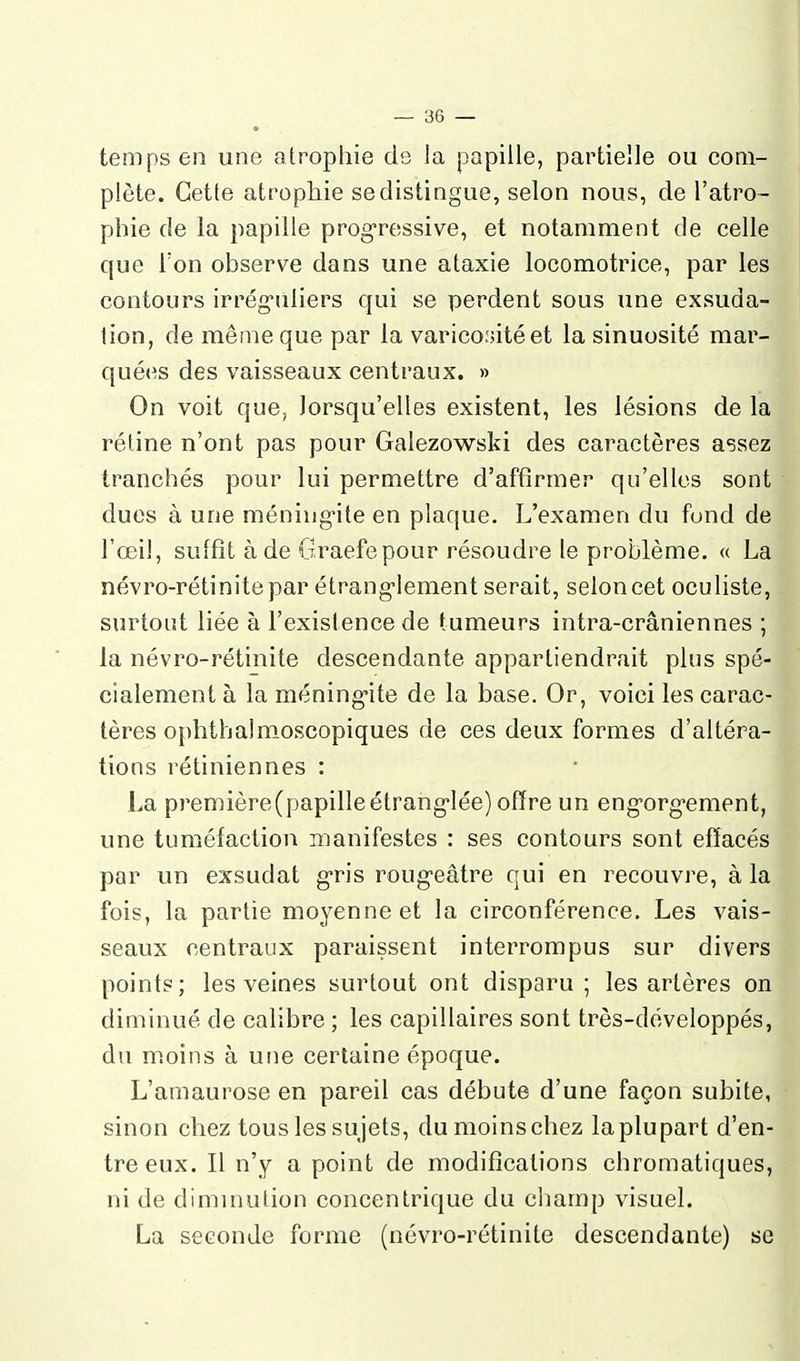 temps en une atrophie de Ja papille, partielle ou com- plète. Cette atrophie se distingue, selon nous, de l'atro- phie de la papille progressive, et notamment de celle que Ton ohserve dans une ataxie locomotrice, par les contours irrég-tiliers qui se perdent sous une exsuda- lion, de même que par la varico.'jitéet la sinuosité mar- quées des vaisseaux centraux. » On voit que, lorsqu'elles existent, les lésions de la rétine n'ont pas pour Galezowski des caractères assez tranchés pour lui permettre d'affirmer qu'elles sont duos à une méningite en plaque. L'examen du fond de l'œil, suffît à de Graefepour résoudre le problème. « La névro-rétinite par étrang-lement serait, selon cet oculiste, surtout liée à l'existence de tumeurs intra-crâniennes ; la névro-rétinite descendante appartiendrait plus spé- cialement à la méning'ite de la base. Or, voici les carac- tères ophthalmoscopiques de ces deux formes d'altéra- tions rétiniennes : La première(papilleétrang'lée) offre un eng'org'ement, une tuméfaction manifestes : ses contours sont effacés par un exsudât g-ris roug-eâtre qui en recouvre, à la fois, la partie moyenne et la circonférence. Les vais- seaux centraux paraissent interrompus sur divers points; les veines surtout ont disparu; les artères on diminué de calibre ; les capillaires sont très-développés, du moins à une certaine époque. L'amaurose en pareil cas débute d'une façon subite, sinon chez tous les su jets, du moins chez la plu part d'en- tre eux. Il n'y a point de modifications chromatiques, ni de diminution concentrique du champ visuel. La seconde forme (névro-rétinite descendante) se