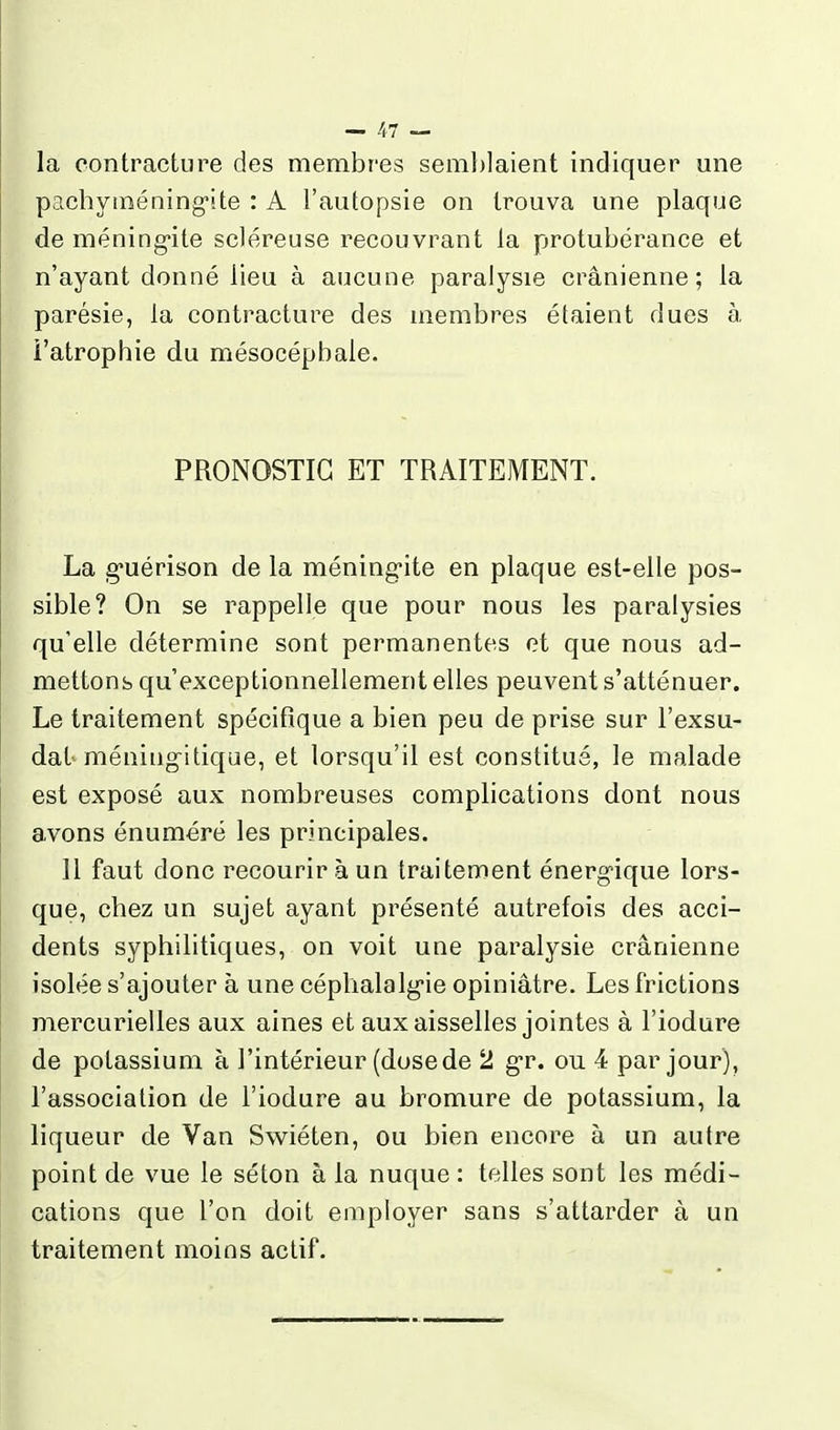 la contracture des membres semblaient indiquer une pachytnéning'ite : A l'autopsie on trouva une plaque de méning-ite scléreuse recouvrant la protubérance et n'ayant donné lieu à aucune paralysie crânienne; la parésie, la contracture des membres étaient dues à, i'atrophie du mésocépbale. PRONOSTIC ET TRAITEMENT. La g-uérison de la méningite en plaque est-elle pos- sible? On se rappelle que pour nous les paralysies qu'elle détermine sont permanentes et que nous ad- mettons qu'exceptionnellement elles peuvent s'atténuer. Le traitement spécifique a bien peu de prise sur l'exsu- dat méniiig-itique, et lorsqu'il est constitué, le malade est exposé aux nombreuses complications dont nous avons énuméré les principales. Il faut donc recourir à un traitement énergique lors- que, chez un sujet ayant présenté autrefois des acci- dents syphilitiques, on voit une paralysie crânienne isolée s'ajouter à une céphalalgie opiniâtre. Les frictions mercurielles aux aines et aux aisselles jointes à l'iodure de potassium à l'intérieur (dose de 2 gr. ou 4 par jour), l'association de l'iodure au bromure de potassium, la liqueur de Van Swiéten, ou bien encore à un autre point de vue le séton à la nuque : telles sont les médi- cations que l'on doit employer sans s'attarder à un traitement moins actif.