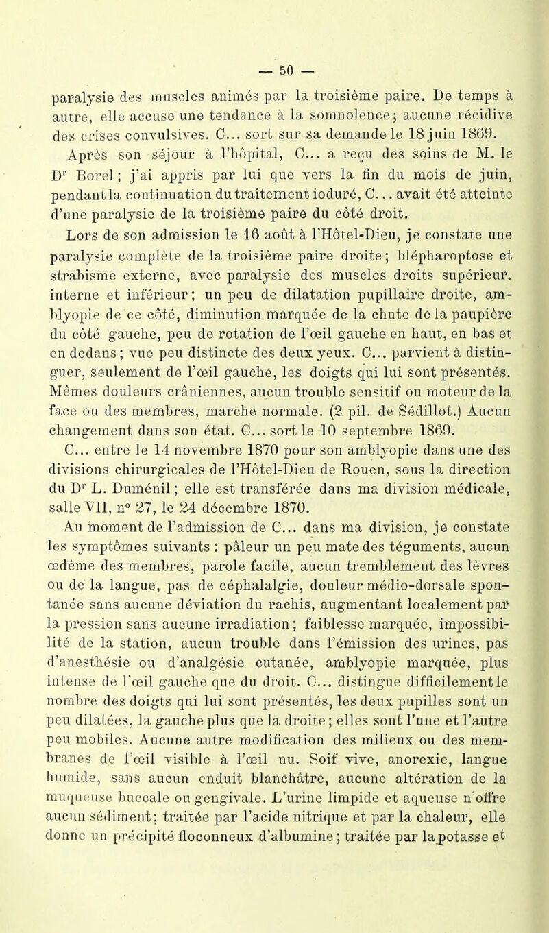 paralysie des muscles animés par la troisième paii'-e. De temps à autre, elle accuse une tendance à la somnolence; aucune récidive des ciises convulsives. G... sort sur sa demande le 18 juin 1869. Après son séjour à l'hôpital, C... a reçu des soins de M. le D'' Borel ; j'ai appris par lui que vers la fin du mois de juin, pendantla continuation du traitement ioduré, C... avait été atteinte d'une paralysie de la troisième paire du côté droit. Lors de son admission le 16 août à l'Hôtel-Dieu, je constate une paralysie complète de la troisième paire droite ; blépharoptose et strabisme externe, avec paralysie des muscles droits supérieur, interne et inférieur; un peu de dilatation pupillaire droite, am- blyopie de ce côté, diminution marquée de la chute delà paupière du côté gauche, peu de rotation de l'œil gauche en haut, en bas et en dedans ; vue peu distincte des deux yeux. C... parvient à distin- guer, seulement de l'œil gauche, les doigts qui lui sont présentés. Mêmes douleurs crâniennes, aucun trouble sensitif ou moteur de la face ou des membres, marche normale. (2 pil. de Sédillot.) Aucun changement dans son état. C... sort le 10 septembre 1869. C... entre le 14 novembre 1870 pour son amblyopic dans une des divisions chirurgicales de l'Hôtel-Dieu de Rouen, sous la direction du D L. Duménil ; elle est transférée dans ma division médicale, salle VII, n° 27, le 24 décembre 1870. Au inoment de l'admission de C... dans ma division, je constate les symptômes suivants : pâleur un peu mate des téguments, aucun œdème des membres, parole facile, aucun tremblement des lèvres ou de la langue, pas de céphalalgie, douleur médio-dorsale spon- tanée sans aucune déviation du rachis, augmentant localement par la pression sans aucune irradiation ; faiblesse marquée, impossibi- lité de la station, aucun trouble dans l'émission des urines, pas d'anesthésie ou d'analgésie cutanée, amblyopie marquée, plus intense de l'œil gauche que du droit. C... distingue difficilement le nombre des doigts qui lui sont présentés, les deux pupilles sont un peu dilatées, la gauche plus que la droite ; elles sont l'une et l'autre peu mobiles. Aucune autre modification des milieux ou des mem- branes de l'œil visible à l'œil nu. Soif vive, anorexie, langue humide, sans aucun enduit blanchâtre, aucune altération de la muqueuse buccale ou gengivale. L'urine limpide et aqueuse n'ofire aucun sédiment; traitée par l'acide nitrique et par la chaleur, elle donne un précipité floconneux d'albumine ; traitée par laj)otasse et