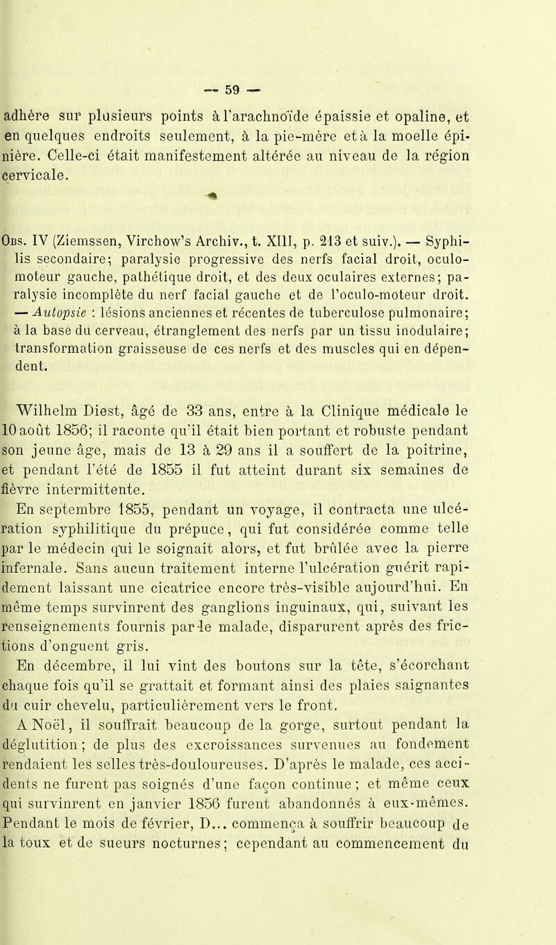 adhère sur plusieurs points à l'arachnoïde épaissie et opaline, et en quelques endroits seulement, à la pie-mère et à la moelle épi- nière. Celle-ci était manifestement altérée au niveau de la région cervicale. Obs. IV (Ziemssen, Virchow's Archiv., t. XIII, p. 213 et suiv.). — Syphi- lis secondaire; paralysie progressive des nerfs facial droit, oculo- raoteur gauche, pathétique droit, et des deux oculaires externes; pa- ralysie incomplète du nerf facial gauche et de l'oculo-moteur droit. — Autopsie : lésions anciennes et récentes de tuberculose pulmonaire; à la base du cerveau, étranglement des nerfs par un tissu inodulaire; transformation graisseuse de ces nerfs et des muscles qui en dépen- dent. Wilhelm Diest, âgé de 33 ans, entre à la Clinique médicale le 10 août 1856; il raconte qu'il était bien portant et robuste pendant son jeune âge, mais de 13 à 29 ans il a souffert de la poitrine, et pendant l'été de 1855 il fut atteint durant six semaines de fièvre intermittente. En septembre 1855, pendant un voyage, il contracta une ulcé- ration syphilitique du prépuce, qui fut considérée comme telle par le médecin qui le soignait alors, et fut brûlée avec la pierre infernale. Sans aucun traitement interne l'ulcération guérit rapi- dement laissant une cicatrice encore très-visible aujourd'hui. En même temps survinrent des ganglions inguinaux, qui, suivant les renseignements fournis par le malade, disparurent après des fric- tions d'onguent gris. En décembre, il lui vint des boutons sur la tête, s'écorchant chaque fois qu'il se grattait et formant ainsi des plaies saignantes du cuir chevelu, particulièrement vers le front. A Noël, il souffrait beaucoup de la gorge, surtout pendant la déglutition ; de plus des excroissances survenues au fondement rendaient les selles très-douloureuses. D'après le malade, ces acci- dents ne furent pas soignés d'une façon continue ; et môme ceux qui survinrent en janvier 1856 furent abandonnés à eux-mêmes. Pendant le mois de février, D... commença à souffrir beaucoup de la toux et de sueurs nocturnes; cependant au commencement du