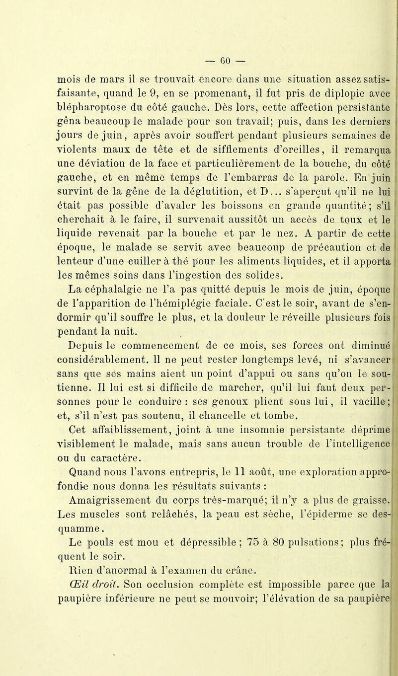 mois de mars il se trouvait encore dans une situation assez satis- faisante, quand le 9, en se promenant, il fut pris de diplopie avec blépharoptose du côté gauche. Dès lors, cette affection persistante gêna beaucoup le malade pour son travail; puis, dans les derniers jours de juin, après avoir souffert pendant plusieurs semaines de violents maux de tête et de sifflements d'oreilles, il remarquai une déviation de la face et particulièrement de la bouche, du côté gauche, et en même temps de l'embarras de la parole. En juin ; survint de la gêne de la déglutition, et D... s'aperçut qu'il ne lui ' était pas possible d'avaler les boissons en grande quantité ; s'il j cherchait à le faire, il survenait aussitôt un accès de toux et le i| liquide revenait par la bouche et par le nez, A partir de cette époque, le malade se servit avec beaucoup de précaution et de lenteur d'une cuiller à thé pour les aliments liquides, et il apporta • les mêmes soins dans l'ingestion des solides. La céphalalgie ne l'a pas quitté depuis le mois de juin, époque de l'apparition do l'hémiplégie faciale. C'est le soir, avant de s'en- dormir qu'il souffre le plus, et la douleur le réveille plusieurs foisi pendant la nuit. Depuis le commencement de ce mois, ses forces ont diminué) considérablement. 11 ne peut rester longtemps levé, ni s'avancer' sans que ses mains aient un point d'appui ou sans qu'on le sou-; tienne. Il lui est si difficile de marcher, qu'il lui faut deux per-| sonnes pour le conduire: ses genoux plient sous lui, il vacille; i et, s'il n'est pas soutenu, il chancelle et tombe. Cet affaiblissement, joint à une insomnie persistante déprime^ i visiblement le malade, mais sans aucun trouble de l'intelligence ' ou du caractère. Quand nous l'avons entrepris, le 11 août, une exploration appro- ■ fondie nous donna les résultats suivants : Amaigrissement du corps très-marqué; il n'y a plus de graisse. Les muscles sont relâchés, la peau est sèche, l'épiderme se des- quamme. Le pouls est mou et dépressible ; 75 à 80 pulsations; plus fré- quent le soir. Rien d'anormal à l'examen du crâne. Œil droit. Son occlusion complète est impossible parce que la paupière inférieure ne peut se mouvoir; l'élévation de sa paupière