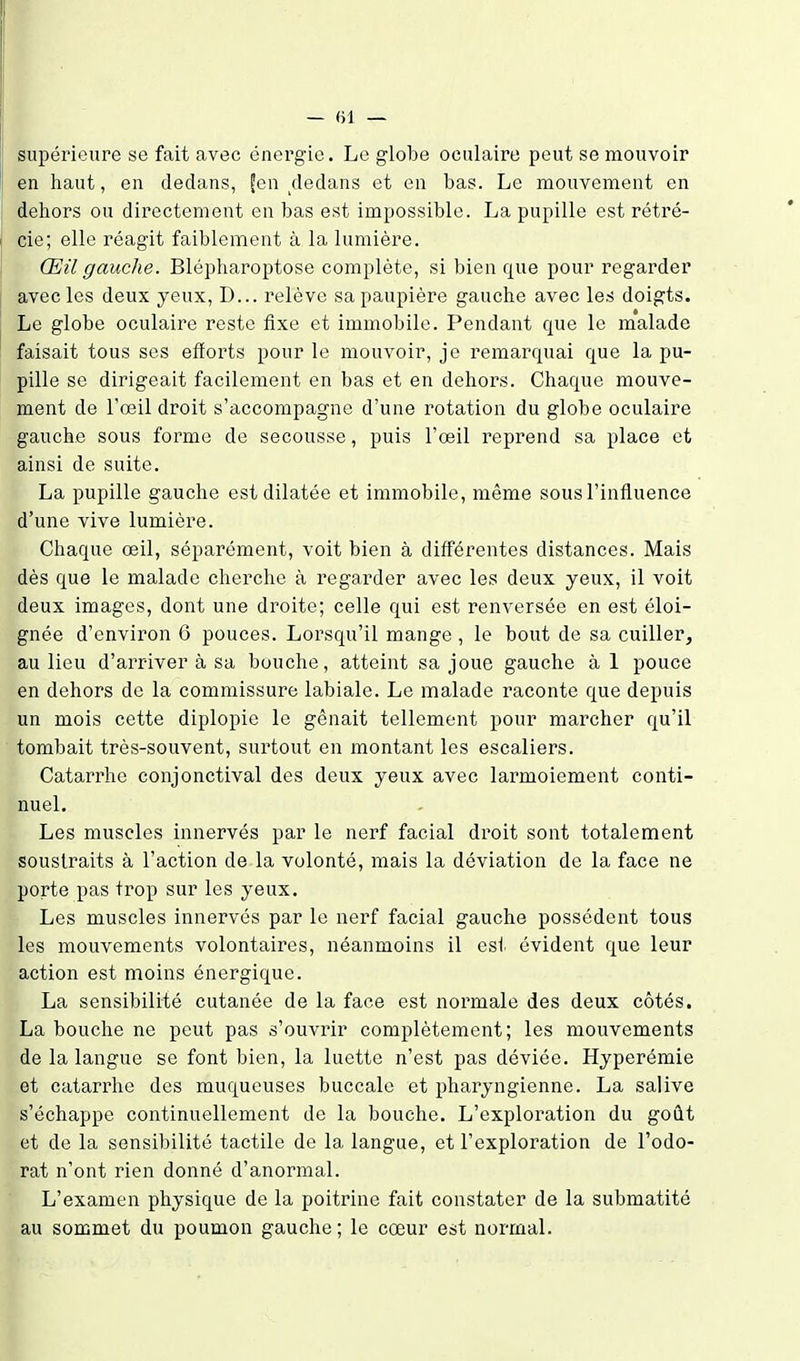 — «1 — supérieure se fait avec énergie. Le globe oculaire peut se mouvoir en haut, en dedans, feu dedans et eu bas. Le mouvement en dehors ou directement en bas est impossible. La pupille est rétré- cie; elle réagit faiblement à la lumière. Œil gauche. Blépharoptose complète, si bien que pour regarder avec les deux yeux, D... relève sa paupière gauche avec les doigts. Le globe oculaire reste fixe et immobile. Pendant que le malade faisait tous ses efforts pour le mouvoir, je remarquai que la pu- pille se dirigeait facilement en bas et en dehors. Chaque mouve- ment de Tœil droit s'accompagne d'une rotation du globe oculaire gauche sous forme de secousse, puis l'œil reprend sa place et ainsi de suite. La pupille gauche est dilatée et immobile, même sous l'influence d'une vive lumière. Chaque œil, séparément, voit bien à différentes distances. Mais dès que le malade cherche à regarder avec les deux yeux, il voit deux images, dont une droite; celle qui est renversée en est éloi- gnée d'environ 6 pouces. Lorsqu'il mange, le bout de sa cuiller, au lieu d'arriver à sa bouche, atteint sa joue gauche à 1 pouce en dehors de la commissure labiale. Le malade raconte que depuis un mois cette diplopie le gênait tellement pour marcher qu'il tombait très-souvent, surtout en montant les escaliers. Catarrhe conjonctival des deux yeux avec larmoiement conti- nuel. Les muscles innervés par le nerf facial droit sont totalement soustraits à l'action de la volonté, mais la déviation de la face ne porte pas trop sur les yeux. Les muscles innervés par le nerf facial gauche possèdent tous les mouvements volontaires, néanmoins il est évident que leur action est moins énergique. La sensibilité cutanée de la face est normale des deux côtés. La bouche ne peut pas s'ouvrir complètement; les mouvements de la langue se font bien, la luette n'est pas déviée. Hyperémie et catarrhe des muqueuses buccale et pharyngienne. La salive s'échappe continuellement de la bouche. L'exploration du goût et de la sensibilité tactile de la langue, et l'exploration de l'odo- rat n'ont rien donné d'anormal. L'examen physique de la poitrine fait constater de la submatité au sommet du poumon gauche ; le cœur est normal.
