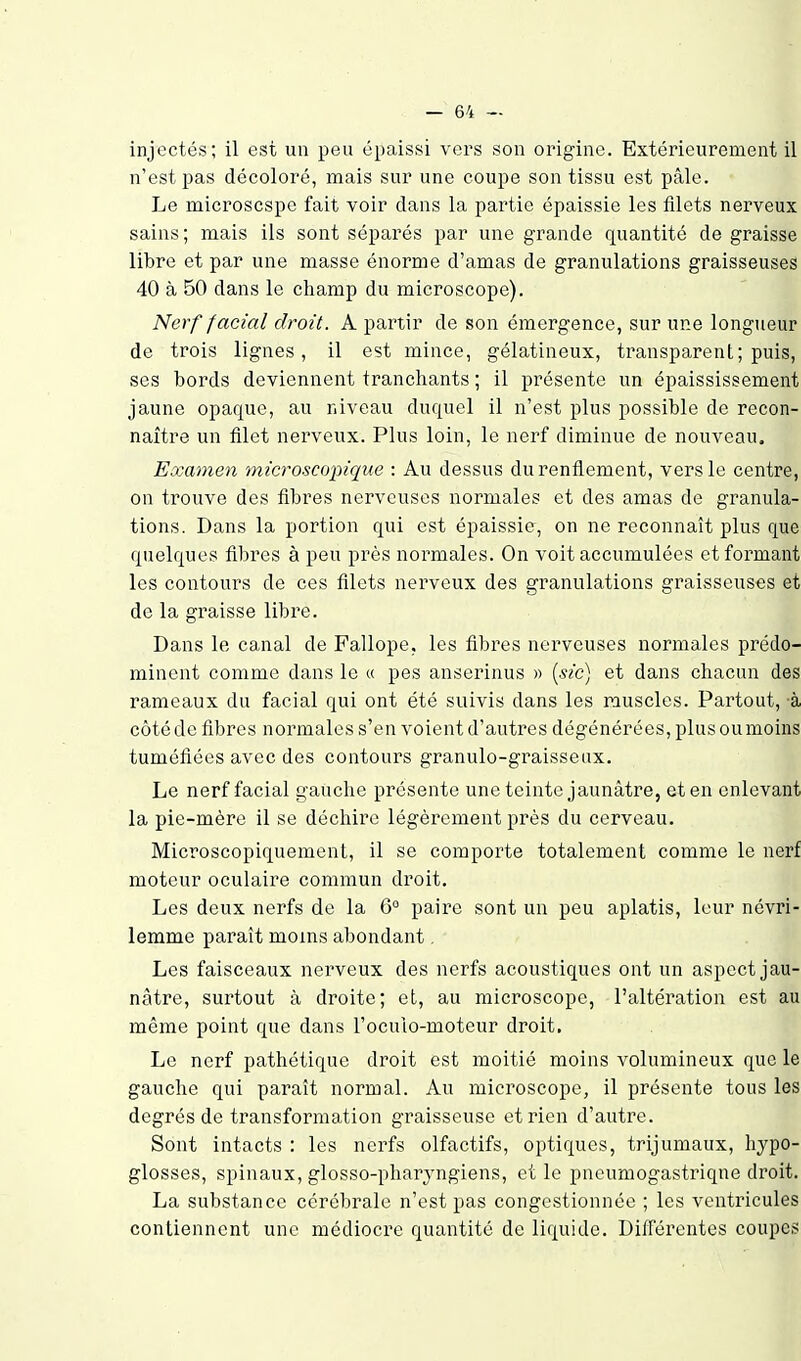 injectés; il est un peu épaissi vers son origine. Extérieurement il n'est pas décoloré, mais sur une coupe son tissu est pâle. Le microscspe fait voir dans la partie épaissie les filets nerveux sains; mais ils sont séparés par une grande quantité de graisse libre et par une masse énorme d'amas de granulations graisseuses 40 à 50 dans le champ du microscope). Nerf facial droit. A partir de son émergence, sur une longueur de trois lignes, il est mince, gélatineux, transparent; puis, ses bords deviennent tranchants ; il présente un épaississement jaune opaque, au niveau duquel il n'est plus possible de recon- naître un filet nerveux. Plus loin, le nerf diminue de nouveau. Examen microscopique : Au dessus du renflement, vers le centre, on trouve des fibres nerveuses normales et des amas de granula- tions. Dans la portion qui est épaissie, on ne reconnaît plus que quelques fibres à peu près normales. On voit accumulées et formant les contours de ces filets nerveux des granulations graisseuses et de la graisse libre. Dans le canal de Fallope, les fibres nerveuses normales prédo- minent comme dans le « pas anserinus « {sic) et dans chacun des rameaux du facial qui ont été suivis dans les muscles. Partout, à côté de fibres normales s'en voient d'autres dégénérées, plus ou moins tuméfiées avec des contours granulo-graisseux. Le nerf facial gauche présente une teinte jaunâtre, et en enlevant la pie-mère il se déchire légèrement près du cerveau. Microscopiquement, il se comporte totalement comme le nerf moteur oculaire commun droit. Les deux nerfs de la G° paire sont un peu aplatis, leur névri- lemme paraît moins abondant. Les faisceaux nerveux des nerfs acoustiques ont un aspect jau- nâtre, surtout à droite; et, au microscope, l'altération est au même point que dans l'oculo-moteur droit. Le nerf pathétique droit est moitié moins volumineux que le gauche qui paraît normal. Au mici^oscope, il présente tous les degrés de transformation graisseuse et rien d'autre. Sont intacts : les nerfs olfactifs, optiques, trijumaux, hypo- glosses, spinaux, glosso-pharyngiens, et le pneumogastrique droit. La substance cérébrale n'est pas congestionnée ; les ventricules contiennent une médiocre quantité de liquide. Différentes coupes