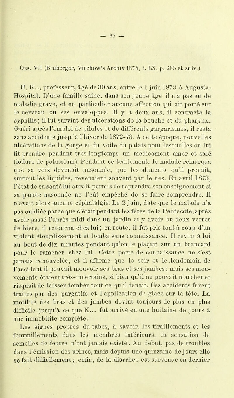 Ods. VII (Bruberger, Virchow's Archiv 1874, t. LX, p, 28b et suiv.) H. K.., professeur, âgé de 30 ans, entre le 1 juin 1873 à Augusta- Hospital. D'une famille saine, dans son jeune âge il n'a pas eu de maladie grave, et en particulier aucune alfection qui ait porté sur le cerveau ou ses enveloppes. Il y a deux ans, il contracta la syphilis; il lui survint des ulcérations de la bouche et du pharynx. Guéri après l'emploi de pilules et de différents gargarismes, il resta sans accidents jusqu'à l'hiver de 1872-73. A cette époque, nouvelles ulcérations de la gorge et du voile du palais pour lesquelles on lui fit prendre pendant très-longtemps un' médicament amer et salé (iodure de potassium). Pendant ce traitement, le malade remarqua que sa voix devenait nasonnée, que les aliments qu'il prenait, surtout les liquides, revenaient souvent par le nez. En avril 1873, l'état de sa santé lui aurait permis de reprendre son enseignement si sa parole nasonnée ne l'eût empêché de se faire comprendre. Il n'avait alors aucune céphalalgie. Le 2 juin, date que le malade n'a pas oubliée parce que c'était pendant les fêtes de la Pentecôte, après avoir passé l'après-midi dans un jardin et y avoir bu deux verres de bière, il retourna chez lui ; en route, il fut pris tout à coup d'un violent étourdissement et tomba sans connaissance. Il revint à lui au bout de dix minutes pendant qu'on le plaçait sur un brancard pour le ramener chez lui. Cette perte de connaissance ne s'est jamais renouvelée, et il affirme que le soir et le .lendemain de l'accident il pouvait mouvoir ses bras et ses jambes ; mais ses mou- vements étaient très-incertains, si bien qu'il ne pouvait marcher et risquait de laisser tomber tout ce qu'il tenait. Ces accidents furent traités par des purgatifs et l'application de glace sur la tête. La motilité des bras et des jambes devint toujours de plus en plus difficile jusqu'à ce que K... fut arrivé en une huitaine de jours à une immobilité complète. Les signes propres du tabès, à savoir, les tiraillements et les fourmillements dans les membres inférieurs, la sensation de semelles de feutre n'ont jamais existé. Au début, pas de troubles dans l'émission des urines, mais depuis une quinzaine de jours elle se fait difficilement; enfin, de la diarrhée est survenue en dernier
