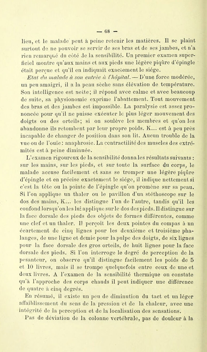 lieu, et le malade peut à peine retenir les matières. Il se plaint surtout de ne pouvoir se servir de ses bras et de ses jambes, et n'a rien remarqué du côté de la sensibilité. Un premier examen super- ficiel montre qu'aux mains et aux pieds une légère piqûre d'épingle était perçue et qu'il en indiquait exactement le siège. Etat du malade à son entrée ci lliopital. — D'une force modérée, un peu amaigri, il a la peau sèche sans élévation de température. Son intelligence est nette; il répond avec calme et avec beaucoup de suite, sa physionomie exprime l'abattement. Tout mouvement des bras et des jambes est impossible. La paralysie est assez pro- noncée pour qu'il ne puisse exécuter le plus léger mouvement des doigts ou des orteils ; si on soulève les membres et qu'on les abandonne ils retombent par leur propre poids. K... est à peu près incapable de changer de position dans son Ut. Aucun trouble de la vue ou de l'ouïe : anaphrosie. La contractilité des muscles des extré- mités esta peine diminuée. L'examen rigoureux de la sensibilité donna les résultats suivants : sur les mains, sur les pieds, et sur toute la surface du corps^ le malade accuse faciiement et sans se tromper une légère piqûre d'épingle et en précise exactement le siège, il indique nettement si c'est la tête ou la pointe de l'épingle qu'on promène sur sa peau. Si l'on applique un thaler ou le pavillon d'un stéthoscope sur le dos des mains, K... les distingue l'un de l'autre, tandis qu'il les confond lorsqu'on les lui applique sur le dos des pieds. Il distingue sur la face dorsale des pieds des objets de formes différentes, comme une clef et un thaler. Il perçoit les deux pointes du compas à un écartement de cinq lignes pour les deuxième et troisième pha- langes, de une ligne et demie pour la pulpe des doigts, de six lignes pour la face dorsale des gros orteils, de huit lignes pour la face dorsale des pieds. Si l'on interroge le degré de perception de la pesanteur, on observe qu'il distingue facilement les poids de 5 et 10 livres, mais il se trompe quelquefois entre ceux de une et deux livres. A l'examen de la sensibilité thermique on constate qu'à l'approche des corps chauds il peut indiquer une différence de quatre à cinq degrés. En résumé, il existe un peu de diminution du tact et un léger affaiblissement du sens de la pression et de la chaleur, avec une intégrité de la perception et de la localisation des sensations. Pas de déviation de la colonne vertébrale, pas de douleur à la