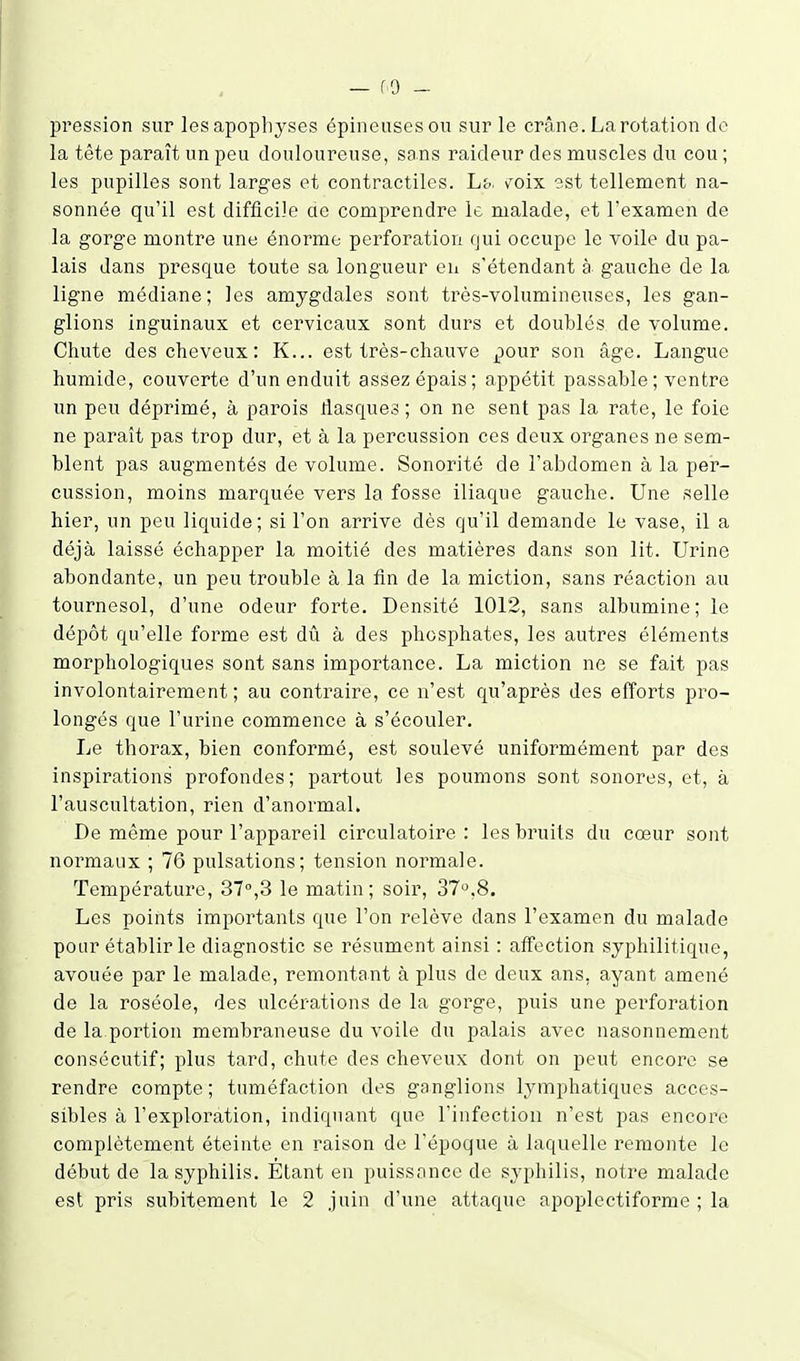 pression sur les apophyses épineuses ou sur le crâne. La rotation do la tête paraît un peu douloureuse, sans raideur des muscles du cou ; les pupilles sont larges et contractiles. L&. voix est tellement na- sonnée qu'il est difflci]e cic comprendre le malade, et l'examen de la gorge montre une énorme perforation qui occupe le voile du pa- lais dans presque toute sa longueur eu s'étendant à gauche de la ligne médiane; les amygdales sont très-volumineuses, les gan- glions inguinaux et cervicaux sont durs et doublés de volume. Chute des cheveux : K... est très-chauve pour son âge. Langue humide, couverte d'un enduit assez épais; appétit passable ; ventre un peu déprimé, à parois llasques ; on ne sent pas la rate, le foie ne paraît pas trop dur, et à la percussion ces deux organes ne sem- blent pas augmentés de volume. Sonorité de l'abdomen à la per- cussion, moins marquée vers la fosse iliaque gauche. Une selle hier, un peu liquide; si l'on arrive dès qu'il demande le vase, il a déjà laissé échapper la moitié des matières dans son lit. Urine abondante, un peu trouble à la fin de la miction, sans réaction au tournesol, d'une odeur forte. Densité 1012, sans albumine; le dépôt qu'elle forme est dû à des phosphates, les autres éléments morphologiques sont sans importance. La miction ne se fait pas involontairement; au contraire, ce n'est qu'après des efforts pro- longés que l'urine commence à s'écouler. Le thorax, bien conformé, est soulevé uniformément par des inspirations profondes; partout les poumons sont sonores, et, à l'auscultation, rien d'anormal. De même pour l'appareil circulatoire : les bruits du cœur sont normaux ; 76 pulsations; tension normale. Température, 370,3 le matin; soir, 37,8. Les points importants que l'on relève dans l'examen du malade pour établir le diagnostic se résument ainsi : affection syphilitique, avouée par le malade, remontant à plus de deux ans, ayant amené de la roséole, des ulcérations de la gorge, puis une perforation de la.portion membraneuse du voile du palais avec nasonnement consécutif; plus tard, chute des cheveux dont on peut encore se rendre compte; tuméfaction des ganglions lymphatiques acces- sibles à l'exploration, indiquant que l'infection n'est pas encore complètement éteinte en raison de l'époque à laquelle remonte le début de la syphilis. Étant en puissance de syphilis, notre malade est pris subitement le 2 juin d'une attaque apoplectiforme ; la
