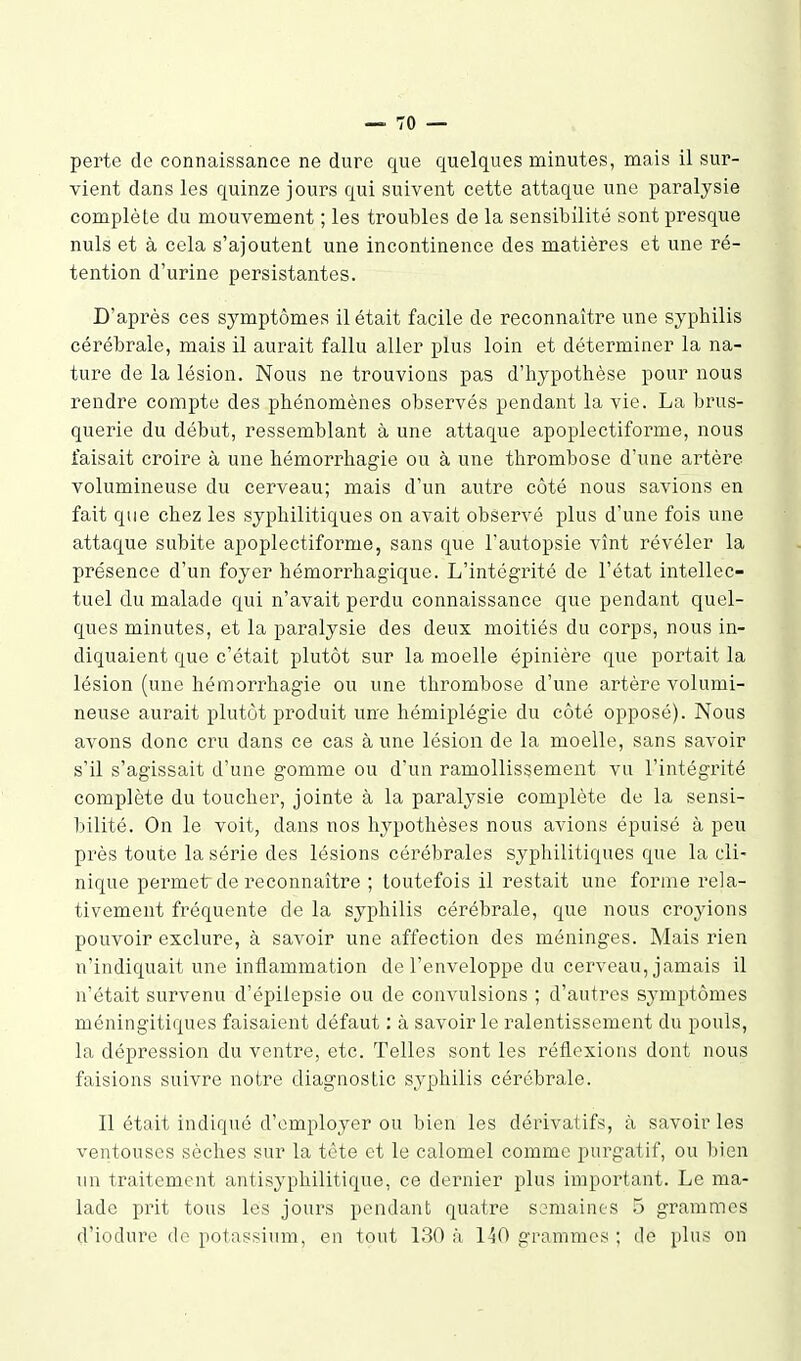 perte de connaissance ne dure que quelques minutes, mais il sur- vient dans les quinze jours qui suivent cette attaque une paralysie complète du mouvement ; les troubles de la sensibilité sont presque nuls et à cela s'ajoutent une incontinence des matières et une ré- tention d'urine persistantes. D'après ces symptômes il était facile de reconnaître une syphilis cérébrale, mais il aurait fallu aller plus loin et déterminer la na- ture de la lésion. Nous ne trouvions pas d'hypothèse pour nous rendre compte des phénomènes observés pendant la vie. La brus- querie du début, ressemblant à une attaque apoplectiforme, nous faisait croire à une hémorrhagie ou à une thrombose d'une artère volumineuse du cerveau; mais d'un autre côté nous savions en fait que chez les syphilitiques on avait observé plus d'une fois une attaque subite apoplectiforme, sans que l'autopsie vînt révéler la présence d'un foyer hémorrhagique. L'intégrité de l'état intellec- tuel du malade qui n'avait perdu connaissance que pendant quel- ques minutes, et la paralysie des deux moitiés du corps, nous in- diquaient que c'était plutôt sur la moelle épinière que portait la lésion (une hémorrhagie ou une thrombose d'une artère volumi- neuse aurait plutôt produit un'e hémiplégie du côté opposé). Nous avons donc cru dans ce cas à une lésion de la moelle, sans savoir s'il s'agissait d'une gomme ou d'un ramollissement vu l'intégrité complète du toucher, jointe à la paralysie complète de la sensi- bilité. On le voit, dans nos hypothèses nous avions épuisé à peu près toute la série des lésions cérébrales syphilitiques que la cli- nique permet de reconnaître ; toutefois il restait une forme rela- tivement fréquente de la syphilis cérébrale, que nous croyions pouvoir exclure, à savoir une affection des méninges. Mais rien n'indiquait une inflammation de l'enveloppe du cerveau, jamais il n'était survenu d'épilepsie ou de convulsions ; d'autres symptômes méningitiques faisaient défaut : à savoir le ralentissement du pouls, la dépression du ventre, etc. Telles sont les réflexions dont nous faisions suivre notre diagnostic syphilis cérébrale. Il était indiqué d'employer ou bien les dérivatifs, à savoir les ventouses sèches sur la tète et le calomel comme purgatif, ou bien un traitement antisyphilitique, ce dernier plus important. Le ma- lade prit tous les jours pendant quatre semaines .5 grammes d'iodure do potassium, en tout 130 à 140 grammes ; de plus on