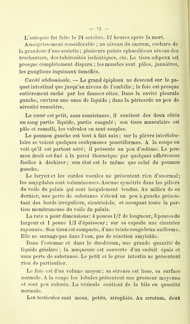 L'autopsie fut faite le 2i octobre. 12 heures après la mort. Amaigrissement considérable ; au niveau du sacrum, eschare de la grandeur d'une assiette ; plusieurs points sphacélésau niveau des trochanters, des tubérosités ischiatiques, etc. Le tissu adipeux est presque complètement disparu ; les muscles sont pâles, jaunâtres, les ganglions inguinaux tuméfiés. Cavité abdominale. — Le grand épiploon ne descend sur le pa- quet intestinal que jusqu'au niveau de l'ombilic ; le foie est presque entièrement caché par les fausses côtes. Dans la cavité pleurale gauche, environ une once de liquide ; dans la péricarde un peu de sérosité roussâtre. Le cœur est petit, sans consistance, il contient des deux côtés un sang partie liquide, partie coagulé; son tissu musculaire est pâle et ramolli, les valvules en sont souples. Le poumon gauche est tout à fait sain ; sur la plèvre interlobu- laire se voient quelques ecchymoses ponctiformes. A la coupe on voit qu'il est partout aéré; il présente un peu d'œdème. Le pou- mon droit est fixé à la paroi thoracique par quelques adhérences faciles à déchirer ; son état est le même que celui du poumon gauche. Le larynx et les cordes vocales ne présentent rien d'anormal; les amygdales sont volumineuses. Aucune symétrie dans les piliers du voile du palais qui sont inégalement tendus. Au milieu de ce dernier, une perte de substance s'étend un peu à gauche présen- tant des bords irréguliers, cicatriciels, et occupant toute la por- tion membraneuse du voile du palais. La rate a pour dimensions : 4 pouces 1/2 de longueur, 3 pouces de largeur et 1 pouce 1/3 d'épaisseur; sur sa capsule une cicatrice rayonnée. Son tissu est compacte, d'une teinte rouge brun uniforme. Elle ne surnage pas dans l'eau, pas de réaction amyloïde. Dans l'estomac et dans le duodénum, une grande quantité de liquide grisâtre ; la muqueuse est couverte d'un enduit épais et sans perte de substance. Le petit et le gros intestin ne présentent rien de particulier. Le foie est d'un volume moyen ; sa séreuse est lisse, sa surface normale. A la coupe les lobules présentent une grosseur moyenne et sont peu colorés. La vésicule contient de la bile en quantité normale. Les testicules sont mous, petits, atrophiés. Au scrotum, deux