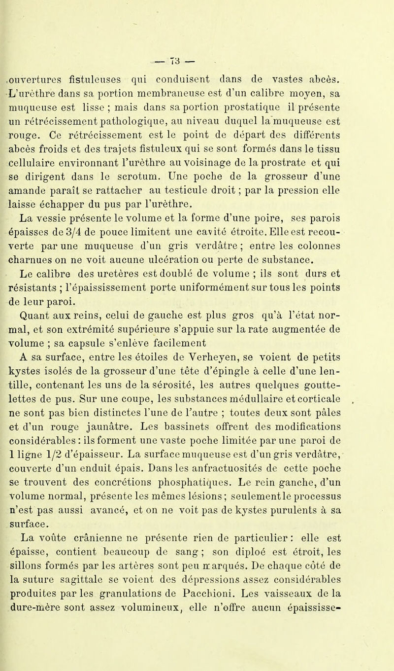 ouvertures fistnleuses qui conduisent dans de vastes abcès. L'urèthre dans sa portion membraneuse est d'un calibre moyen, sa muqueuse est lisse ; mais dans sa portion prostatique il présente un rétrécissement pathologique, au niveau duquel la muqueuse est rouge. Ce rétrécissement est le point de départ des différents abcès froids et des trajets flstuleux qui se sont formés dans le tissu cellulaire environnant l'urèthre au voisinage de la prostrate et qui se dirigent dans le scrotum. Une poche de la grosseur d'une amande paraît se rattacher au testicule droit ; par la pression elle laisse échapper du pus par l'urèthre. La vessie présente le volume et la forme d'une poire, ses parois épaisses de 3/4 de pouce limitent une cavité étroite. Elle est recou- verte par une muqueuse d'un gris verdâtre ; entre les colonnes charnues on ne voit aucune ulcération ou perte de substance. Le calibre des uretères est doublé de volume ; ils sont durs et résistants ; l'épaississement porte uniformément sur tous les points de leur paroi. Quant aux reins, celui de gauche est plus gros qu'à l'état nor- mal, et son extrémité supérieure s'appuie sur la rate augmentée de volume ; sa capsule s'enlève facilement A sa surface, entre les étoiles de Verheyen, se voient de petits kystes isolés de la grosseur d'une tête d'épingle à celle d'une len- tille, contenant les uns de la sérosité, les autres quelques goutte- lettes de pus. Sur une coupe, les substances médullaire et corticale ne sont pas bien distinctes l'une de l'autre ; toutes deux sont pâles et d'un rouge jaunâtre. Les bassinets offrent des modifications considérables : ils forment une vaste poche limitée par une paroi de 1 ligne 1/2 d'épaisseur. La surface muqueuse est d'un gris verdâtre, couverte d'un enduit épais. Dans les anfractuosités de cette poche se trouvent des concrétions phosphatiques. Le rein ganche, d'un volume normal, présente les mêmes lésions ; seulementle processus n'est pas aussi avancé, et on ne voit pas de kystes purulents à sa surface. La voûte crânienne ne présente rien de particulier : elle est épaisse, contient beaucoup de sang ; son diploé est étroit, les sillons formés par les artères sont peu ir arqués. De chaque côté de la suture sagittale se voient des dépressions assez considérables produites par les granulations de Pacchioni. Les vaisseaux delà dure-mère sont assez volumineux, elle n'offre aucun épaississe-