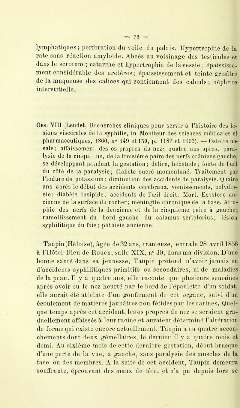 lymphatiques; perforation du voile du palais. Hypertrophie de la rate sans réaction amyloïde. Abcès au voisinage des testicules et dans le scrotum ; catarrhe et hypertrophie de lavessie , épaississe- ment considérable des uretères ; épaississement et teinte grisâtre de la muqueuse des calices qui contiennent des calculs ; néphrite interstitielle. Obs. VIII (Leudet, R'^cherches cliniques pour servir à l'hisloire des lé- sions viscérales de la syphilis, in Moniteur des sciences médicales et pharmaceutiques, l.%0, n» 149 eUSO, p. I18P et 1193). — Ostéite na- sale; affaissemenl des os propres du nez; quatre ans après, para- lysie de la cinqui. .ne, de la troisième paire des nerfs crâniens gauche, se développant pendant la gestation; délire, hébétude; fonte de l'œil du côté de la paralysie; diabète sucré momentané. Traitement par Piodurede potassium; diminution des accidents de paralysie. Quatre ans après le début des accidents cérébraux, vomissements, polydip- sie; diabète insipide; accidents de l'œil droit. Mort. Exostose an- cienne de la surface du rocher; méningite chronique de la base. Atro- phie des nerfs de la deuxième et de la cinquième paire à gauche; ramollissement du bord gauche du calamus scriptorius; lésion syphilitique du foie; phthisie ancienne. Taupin (Héloïse), âgée de 32 ans, trameuse, entrale 28 avril 1856 à l'Hôtel-Dieu de Rouen, salle XIX, n 30, dans ma division. D'une bonne santé dans sa jeunesse, Taupin prétend n'avoir jamais eu d'accidents syphilitiques primitifs ou secondaires, ni de maladies de la peau. Il y a quatre ans, elle raconte que plusieurs semaines après avoir eu le nez heurté par le bord de l'épauletto d'un soldat, elle aurait été atteinte d'un gonflement de cet organe, suivi d'un écoulement de matières jaunâtres non fétides par les narines. Quel- que temps après cet accident, les os propres du nez se seraient gra- duellement affaissés à leur racine et auraient déterminé l'altération de forme qui existe encore actuellement. Taupin a eu quatre accou- chements dont deux gémellaires, le dernier il y a quatre mois et demi. A.u sixième mois de cette dernière gestation, début brusque d'une perte de la vue, à gauche, sans paralysie des muscles de la face ou des membres. A la suite de cet accident, Taupin demeura souffra,nte, éprouvant dos maux de tête, et n'a pu depuis lors se