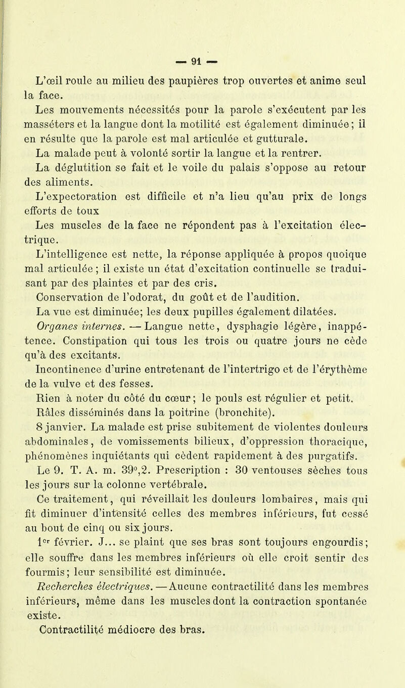 L'oeil roule au milieu des paupières trop ouvertes et anime seul la face. Les mouvements nécessités pour la parole s'exécutent par les masséters et la langue dont la motilité est également diminuée; il en résulte que la parole est mal articulée et gutturale. La malade peut à volonté sortir la langue et la rentrer. La déglutition se fait et le voile du palais s'oppose au retour des aliments. L'expectoration est difficile et n'a lieu qu'au prix de longs efforts de toux Les muscles de la face ne répondent pas à l'excitation élec- trique. L'intelligence est nette, la réponse appliquée à propos quoique mal articulée ; il existe un état d'excitation continuelle se tradui- sant par des plaintes et par des cris. Conservation de l'odorat, du goût et de l'audition. La vue est diminuée; les deux pupilles également dilatées. Organes internes.—Langue nette, dysphagie légère, inappé- tence. Constipation qui tous les trois ou quatre jours ne cède qu'à des excitants. Incontinence d'urine entretenant de l'intertrigo et de l'érythème de la vulve et des fesses. Rien à noter du côté du cœur ; le pouls est régulier et petit. Râles disséminés dans la poitrine (bronchite). 8 janvier. La malade est prise subitement de violentes douleurs abdominales, de vomissements bilieux, d'oppression thoracique, phénomènes inquiétants qui cèdent rapidement à des purgatifs. Le 9. T. A. m. 39°,2. Prescription : 30 ventouses sèches tous les jours sur la colonne vertébrale. Ce traitement, qui réveillait les douleurs lombaires, mais qui fit diminuer d'intensité celles des membres inférieurs, fut cessé au bout de cinq ou six jours. jor février, J... se plaint que ses bras sont toujours engourdis; elle souffre dans les membres inférieurs où elle croit sentir des fourmis; leur sensibilité est diminuée. Recherches électriques.—Aucune contractilité dans les membres inférieurs, même dans les muscles dont la contraction spontanée existe. Contractilité médiocre des bras.
