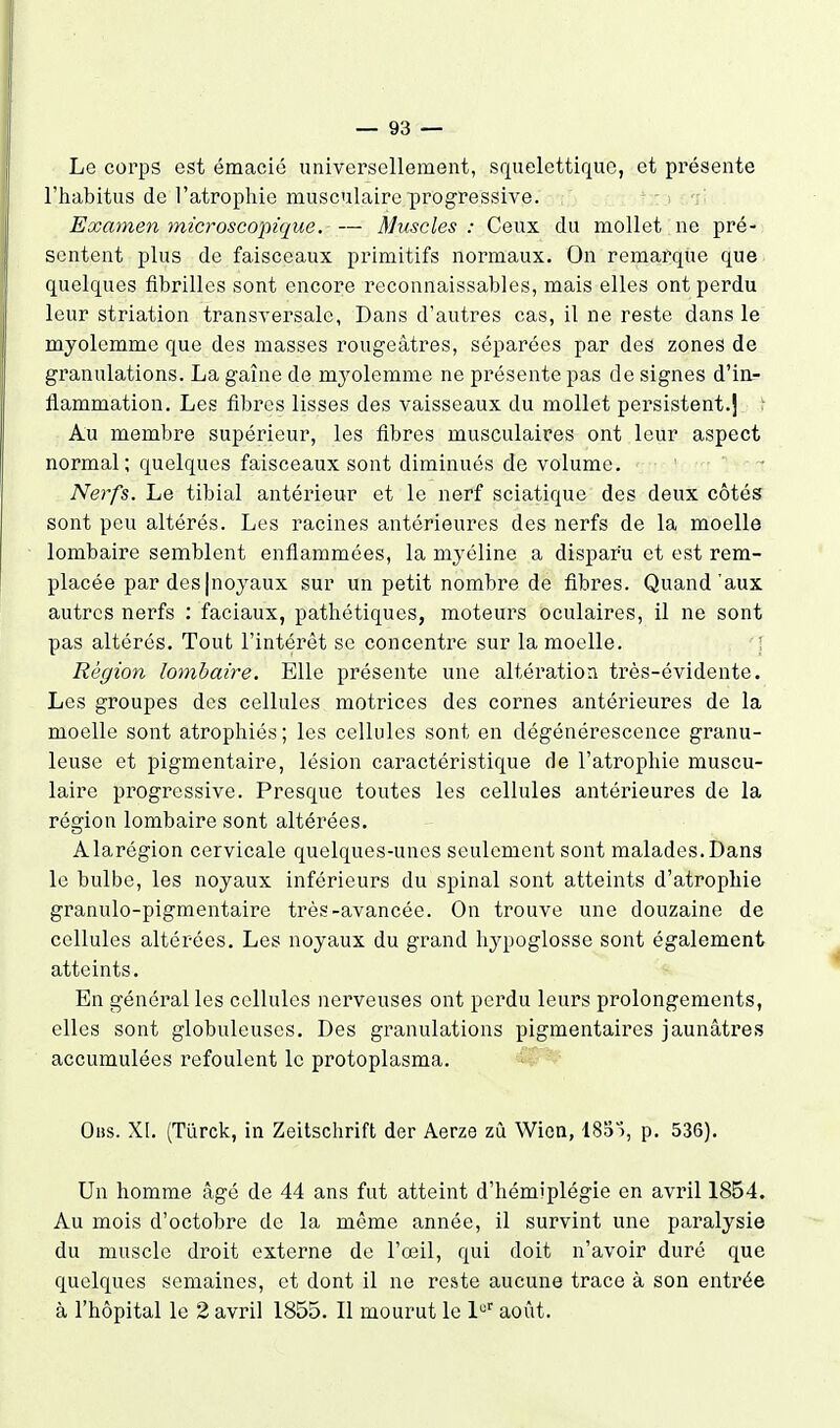 Le corps est émacié universellement, squelettiquc, et présente l'habitus de l'atrophie musculaire progressive. Examen 7nicroscopique. — Muscles: Ceux du mollet ne pré- sentent plus de faisceaux primitifs normaux. On remarque que quelques fibrilles sont encore reconnaissables, mais elles ont perdu leur striation transversale, Dans d'autres cas, il ne reste dans le myolemmc que des masses rougeâtres, séparées par des zones de granulations. La gaîue de mj^olemme ne présente pas de signes d'in.- flammation. Les fibres lisses des vaisseaux du mollet persistent.] t Au membre supérieur, les fibres musculaires ont leur aspect normal; quelques faisceaux sont diminués de volume. - Nerfs. Le tibial antérieur et le nerf sciatique des deux côtés sont peu altérés. Les racines antérieures des nerfs de la moelle lombaire semblent enflammées, la myéline a disparu et est rem- placée par des|noyaux sur un petit nombre de fibres. Quand'aux autres nerfs : faciaux, pathétiques, moteurs oculaires, il ne sont pas altérés. Tout l'intérêt se concentre sur la moelle. 1 Région lombaire. Elle présente une altération très-évidente. Les groupes des cellules motrices des cornes antérieures de la moelle sont atrophiés; les cellules sont en dégénérescence granu- leuse et pigmentaire, lésion caractéristique de l'atrophie muscu- laire progressive. Presque toutes les cellules antérieures de la réçïion lombaire sont altérées. Alarégion cervicale quelques-unes seulement sont malades. Dana le bulbe, les noyaux inférieurs du spinal sont atteints d'atrophie granulo-pigmentaire très-avancée. On trouve une douzaine de cellules altérées. Les noyaux du grand hypoglosse sont également atteints. En général les cellules nerveuses ont perdu leurs prolongements, elles sont globuleuses. Des granulations pigmentaires jaunâtres accumulées refoulent le protoplasma. Oiis. XI. (Tûrck, in Zeitschrift der Aerze zù Wion, ISd'ï, p. 536). Un homme âgé de 44 ans fut atteint d'hémiplégie en avril 1854. Au mois d'octobre de la même année, il survint une paralysie du muscle droit externe de l'œil, qui doit n'avoir duré que quelques semaines, et dont il ne reste aucune trace à son entrée à l'hôpital le 2 avril 1855. Il mourut le 1 août.