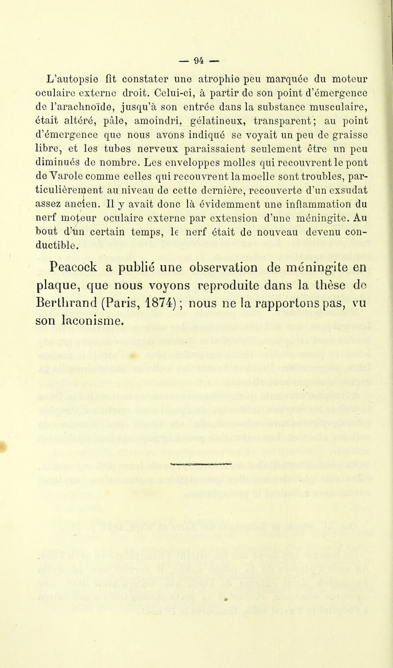 L'autopsie fit constater une atrophie peu marquée du moteur oculaire externe droit. Celui-ci, à partir de son point d'émergence de l'arachnoïde, jusqu'à son entrée dans la substance musculaire, était altéré, pâle, amoindri, gélatineux, transparent; au point d'émergence que nous avons indique se voyait un peu de graisse libre, et les tubes nerveux paraissaient seulement être un peu diminués de nombre. Les enveloppes molles qui recouvrent le pont deVarole comme celles qui recouvrent lamoelle sont troubles, par- ticulièrement au niveau de cette dernière, recouverte d'un exsudât assez ancien. Il y avait donc là évidemment une inflammation du nerf moteur oculaire externe par extension d'une méningite. Au bout d'un certain temps, le nerf était de nouveau devenu con- ductible. Peacock a publié une observation de méningite en plaque, que nous voyons reproduite dans la thèse do Bertlirand (Paris, 1874) ; nous ne la rapportons pas, vu son laconisme. I *