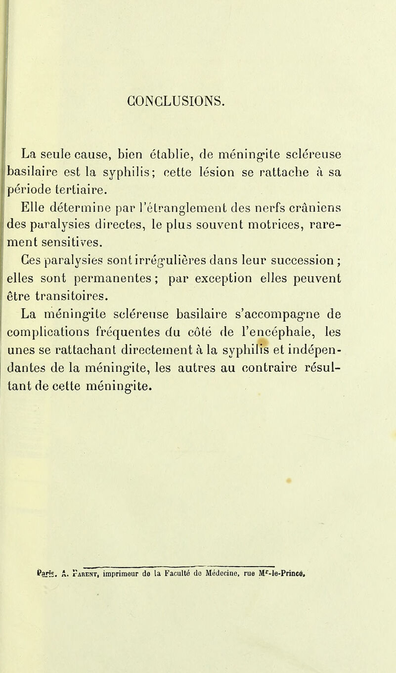 i CONCLUSIONS. La seule cause, bien établie, de méningite scléreuse basilaire est la syphilis; cette lésion se rattache à sa période tertiaire. Elle détermine par l'étranglement des nerfs crâniens des paralysies directes, le plus souvent motrices, rare- ment sensitives. Ces paralysies sontirrég-ulières dans leur succession ; elles sont permanentes ; par exception elles peuvent être transitoires. La méning-ite scléreuse basilaire s'accompagne de complications fréquentes du côté de l'encéphale, les unes se rattachant directement à la syphilis et indépen- dantes de la méningite, les autres au contraire résul- tant de cette méningite. fan;. A. tarent, imprimeur de la Faculté de Médecine, rue M'-le-Princé,