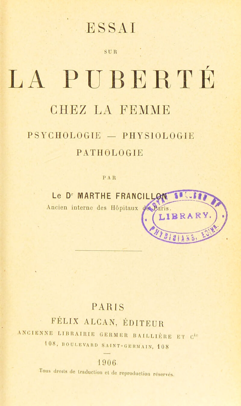 LA PUBERTE CHEZ LA FEMME PSYCHOLOGIE — PHYSIOLOGIE PATHOLOGIE PAR Le D' MARTHE FRANCIL Ancien interne des Hôpitaux PARIS FÉLIX ALCAN, ÉDITEUR ANCIENNE LIBRAIRIE GERMER BAILLIÈRE ET C'Y I0X, BOULEVARD S A I N T - O E R SI A I N, 108 1900 Tous droits do traduction et do reproduction réserves.