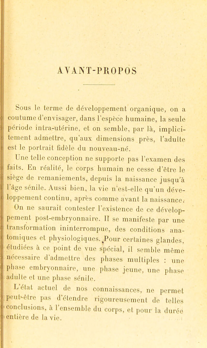 AYANT-PROPOS Sous le terme de développement organique, on a coutume d’envisager, dans l’espèce humaine, la seule période intra-utérine, et on semble, par là, implici- tement admettre, qu’aux dimensions près, l’adulte est le portrait fidèle du nouveau-né. Une telle conception ne supporte pas l’examen des faits. En réalité, le corps humain ne cesse d’être le siège de remaniements, depuis la naissance jusqu’à l’âge sénile. Aussi bien, la vie n’est-elle qu’un déve- loppement continu, après comme avant la naissance.- On ne saurait contester 1 existence de ce dévelop- pement post-embryonnaire. II se manifeste par une transformation ininterrompue, des conditions ana- tomiques et physiologiques.%Pour certaines glandes, étudiées à ce point de vue spécial, il semble même nécessaire d’admettre des phases multiples : une phase embryonnaire, une phase jeune, une phase adulte et une phase sénile. L état actuel de nos connaissances, ne permet peu h-être pas d’étendre rigoureusement de telles conclusions, à l’ensemble du corps, et pour la durée entière de la vie.