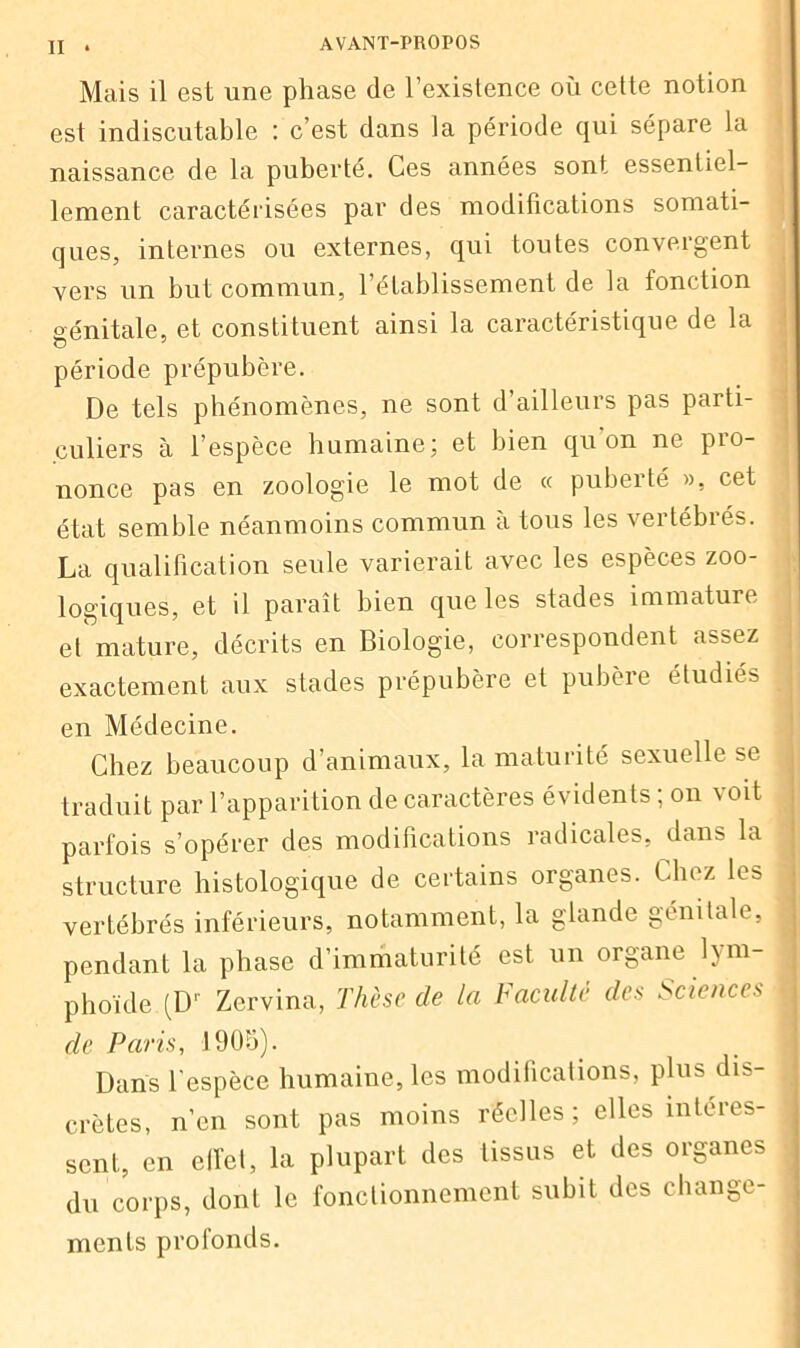 Mais il est une phase de l’existence où cette notion est indiscutable ; c’est dans la période qui sépare la naissance de la puberté. Ces années sont essentiel- lement caractérisées par des modifications somati- ques, internes ou externes, qui toutes convergent vers un but commun, l’établissement de la fonction génitale, et constituent ainsi la caractéristique de la période prépubère. De tels phénomènes, ne sont d’ailleurs pas parti- culiers à l’espèce humaine; et bien qu’on ne pro- nonce pas en zoologie le mot de « puberté », cet état semble néanmoins commun à tous les vertébrés. La qualification seule varierait avec les espèces zoo- logiques, et il paraît bien que les stades immature et mature, décrits en Biologie, correspondent assez exactement aux stades prépubère et pubère étudies en Médecine. Chez beaucoup d’animaux, la maturité sexuelle se , traduit par l’apparition de caractères évidents ; on voit parfois s’opérer des modifications radicales, dans la structure histologique de certains organes. Chez les j vertébrés inférieurs, notamment, la glande génitale, pendant la phase d’immaturité est un organe lym- phoïde (Dr Zervina, Thèse de la Faculté des Sciences de Paris, 1905). Dans l'espèce humaine, les modifications, plus dis- crètes, n’en sont pas moins réelles; elles intéres- sent, en effet, la plupart des tissus et des organes du corps, dont le fonctionnement subit des change- ments profonds.