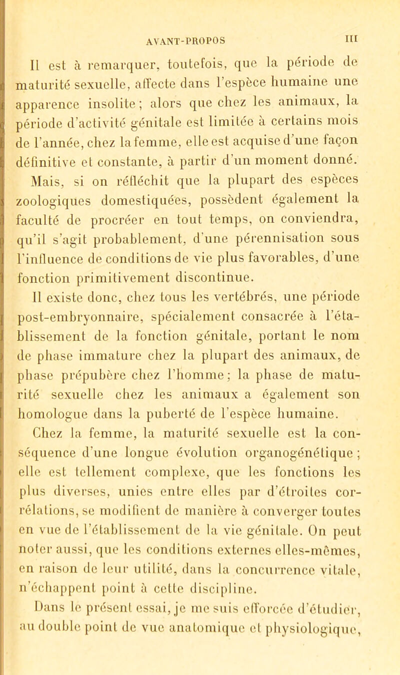 Il est à remarquer, toutefois, que la période de maturité sexuelle, affecte dans l’espèce humaine une apparence insolite ; alors que chez les animaux, la période d’activité génitale est limitée à certains mois de l’année, chez la femme, elle est acquise d une façon définitive et constante, à partir d’un moment donné. Mais, si on réfléchit que la plupart des espèces zoologiques domestiquées, possèdent également la faculté de procréer en tout temps, on conviendra, qu’il s’agit probablement, d’une pérennisation sous l’influence de conditions de vie plus favorables, d’une fonction primitivement discontinue. Il existe donc, chez tous les vertébrés, une période post-embryonnaire, spécialement consacrée à l’éta- blissement de la fonction génitale, portant le nom de phase immature chez la plupart des animaux, de phase prépubère chez l’homme; la phase de matu- rité sexuelle chez les animaux a également son homologue dans la puberté de l’espèce humaine. Chez la femme, la maturité sexuelle est la con- séquence d’une longue évolution organogénétique ; elle est tellement complexe, que les fonctions les plus diverses, unies entre elles par d’étroites cor- rélations, se modifient de manière à converger toutes en vue de l’établissement de la vie génitale. On peut noter aussi, que les conditions externes elles-mêmes, en raison de leur utilité, dans la concurrence vitale, n’échappent point à cette discipline. Dans le présent essai, je me suis efforcée d’étudier, au double point de vue anatomique et physiologique,