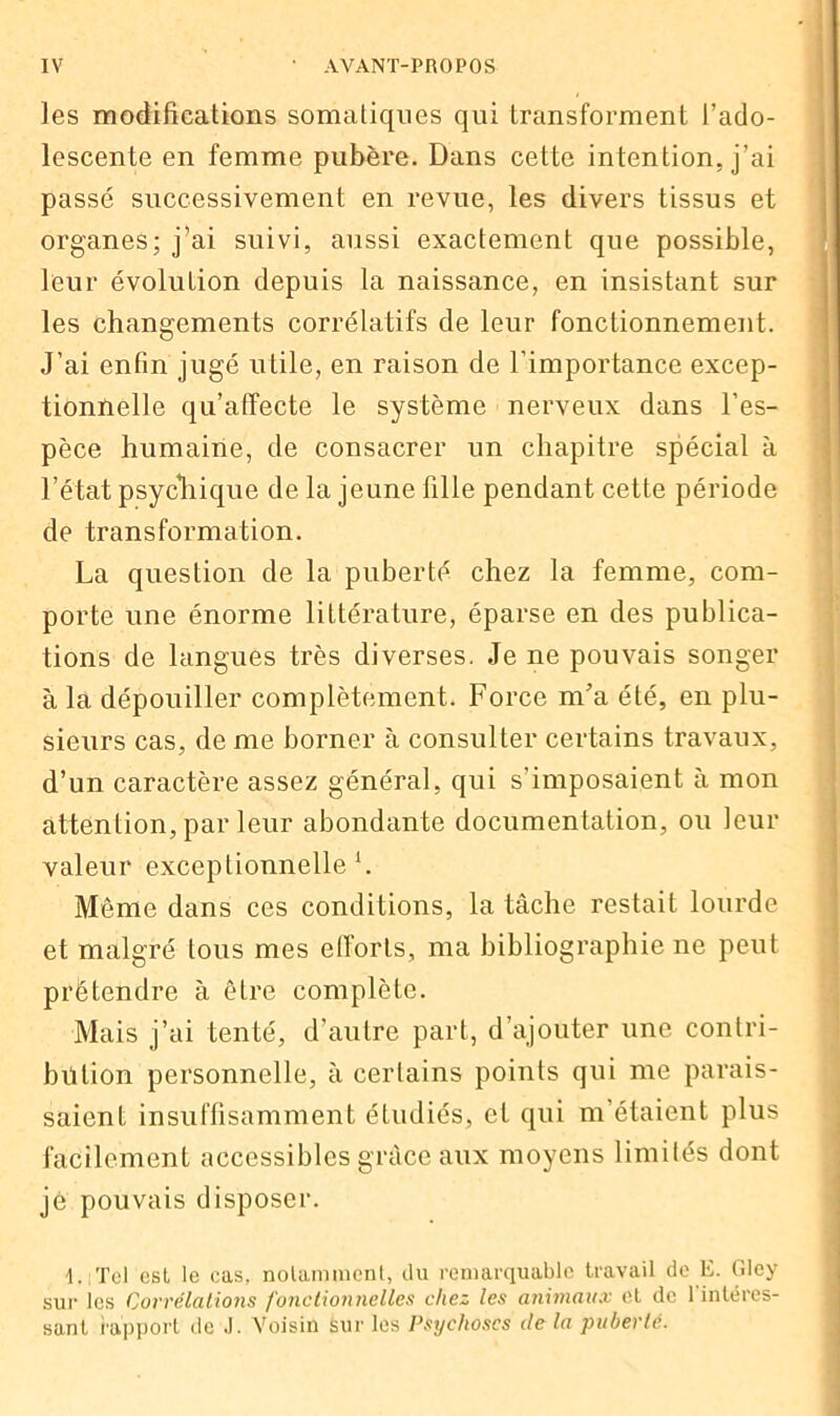 les modifications somatiques qui transforment l’ado- lescente en femme pubère. Dans cette intention, j’ai passé successivement en revue, les divers tissus et organes; j’ai suivi, aussi exactement que possible, leur évolution depuis la naissance, en insistant sur les changements corrélatifs de leur fonctionnement. J’ai enfin jugé utile, en raison de l’importance excep- tionnelle qu’affecte le système nerveux dans l’es- pèce humaine, de consacrer un chapitre spécial à l’état psychique de la jeune fille pendant cette période de transformation. La question de la puberté chez la femme, com- porte une énorme littérature, éparse en des publica- tions de langues très diverses. Je ne pouvais songer à la dépouiller complètement. Force m’a été, en plu- sieurs cas, de me borner à consulter certains travaux, d’un caractère assez général, qui s’imposaient à mon attention, par leur abondante documentation, ou leur valeur exceptionnelle1. Môme dans ces conditions, la tâche restait lourde et malgré tous mes efforts, ma bibliographie ne peut prétendre à être complète. Mais j’ai tenté, d’autre part, d’ajouter une contri- bution personnelle, à certains points qui me parais- saient insuffisamment étudiés, et qui m’étaient plus facilement accessibles grâce aux moyens limités dont je pouvais disposer. I. Tel esl le cas. notamment, du remarquable travail de E. Gley sur les Corrélations fonctionnelles chez les animaux et de l'intéres- sant rapport de .1. Voisin sur les Psychoses de la puberté.