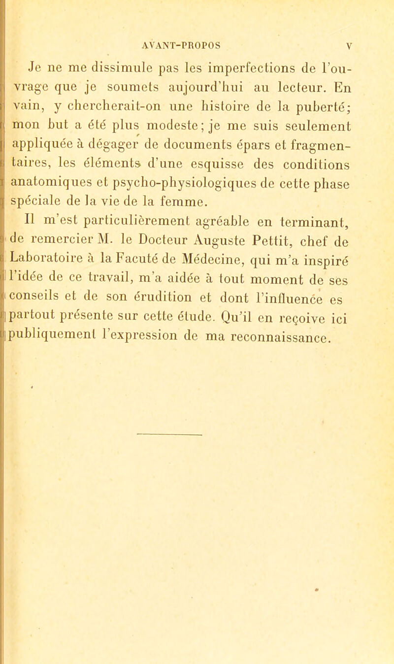Je ne me dissimule pas les imperfections de l’ou- vrage que je soumets aujourd’hui au lecteur. En vain, y chercherait-on une histoire de la puberté; mon but a été plus modeste; je me suis seulement appliquée à dégager de documents épars et fragmen- taires, les éléments d’une esquisse des conditions anatomiques et psycho-physiologiques de cette phase spéciale de la vie de la femme. Il m’est particulièrement agréable en terminant, de remercier M. le Docteur Auguste Pettit, chef de Laboratoire a la Facuté de Médecine, qui m’a inspiré 1 idée de ce travail, m’a aidée à tout moment de ses conseils et de son érudition et dont l’influence es pai tout piesente sur cette éludé. Qu il en x’eçoive ici publiquement l’expression de ma reconnaissance.