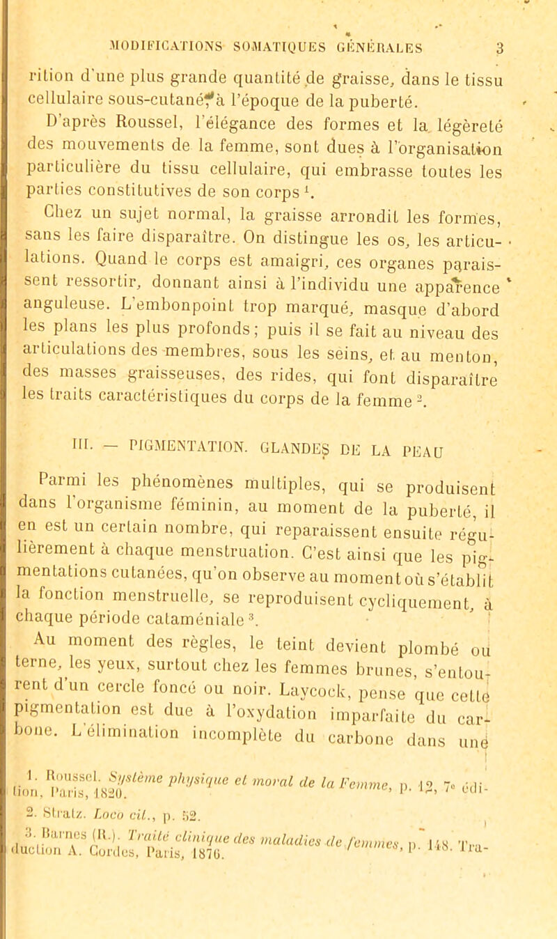 rition d'une plus grande quantité de graisse, dans le tissu cellulaire sous-cutanéf à l’époque de la puberté. D’après Roussel, l’élégance des formes et la légèreté des mouvements de la femme, sont dues à l’organisation particulière du tissu cellulaire, qui embrasse toutes les parties constitutives de son corps L Chez un sujet normal, la graisse arrondit les formes, sans les faire disparaître. On distingue les os, les articu- lations. Quand le corps est amaigri, ces organes parais- sent lessoi tir, donnant ainsi à 1 individu une appcU*ence anguleuse. L’embonpoint trop marqué, masque d’abord les plans les plus profonds; puis il se fait au niveau des articulations des membres, sous les seins, et au menton, des masses graisseuses, des rides, qui font disparaître les traits caractéristiques du corps de la femme2. III. — PIGMENTATION. GLANDES DE LA PEAU Parmi les phénomènes multiples, qui se produisent dans l’organisme féminin, au moment de la puberté, il en est un certain nombre, qui reparaissent ensuite régu- lièrement à chaque menstruation. C’est ainsi que les pig- mentations cutanées, qu’on observe au moment où s’établit la fonction menstruelle, se reproduisent cycliquement, à chaque période cataméniale3. Au moment des règles, le teint devient plombé ou terne, les yeux, surtouL chez les femmes brunes, s’entou- rent d’un cercle foncé ou noir. Laycock, pense que cette pigmentation est due à l’oxydation imparfaite du car- bone. L'élimination incomplète du carbone dans une I. Roussel. Système physique et moral de la Femme non. Pans, 1820. P- 12, 7° édi- 2. Stralz. Loco cil., p. 52.