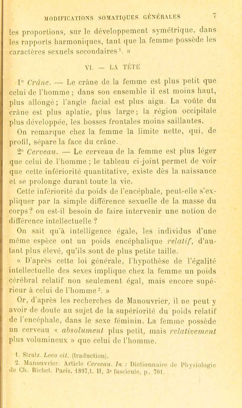 les proportions, sur le développement symétrique, dans les rapports harmoniques, tant que la femme possède les caractères sexuels secondaires h » VI. - LA TÈTIi 1° Crâne. — Le crâne de la femme est plus petit que celui de l’homme ; dans son ensemble il est moins haut, plus allongé ; l’angle facial est plus aigu. La voûte du crâne est plus aplatie, plus large ; la région occipitale plus développée, les bosses frontales moins saillantes. On remarque chez la femme la limite nette, qui, de profil, sépare la face du crâne. 2° Cerveau. — Le cerveau de la femme est plus léger que celui de l’homme ; le tableau ci-joint permet de voir que cette infériorité quantitative, existe dès la naissance et se prolonge durant toute la vie. Cette infériorité du poids de l’encéphale, peut-elle s’ex- pliquer par la simple différence sexuelle de la masse du corps? ou est-il besoin de faire intervenir une notion de différence intellectuelle ? On sait qu’à intelligence égale, les individus d’une même espèce ont un poids encéphalique relatif, d’au- tant plus élevé, qu’ils sont de plus petite taille. « D’après cette loi générale, l'hypothèse de l’égalité intellectuelle des sexes implique chez la femme un poids cérébral relatif non seulement égal, mais encore supé- rieur à celui de l’homme2. » Or, d’après les recherches de Manouvrier, il ne peut y avoir de doute au sujet de la supériorité du poids relatif de 1 encéphale, dans le sexe féminin. La femme possède un cerveau « absolument plus petit, mais relativement plus volumineux » que celui de l’homme. L Stratz. Loco cil. (traduction). -■ Manouvrier. Article Cerveau. In : Dictionnaire do Physiologie de Ch. Richet. Paris, 1897,t. Il, 3» fascicule, p. 701.