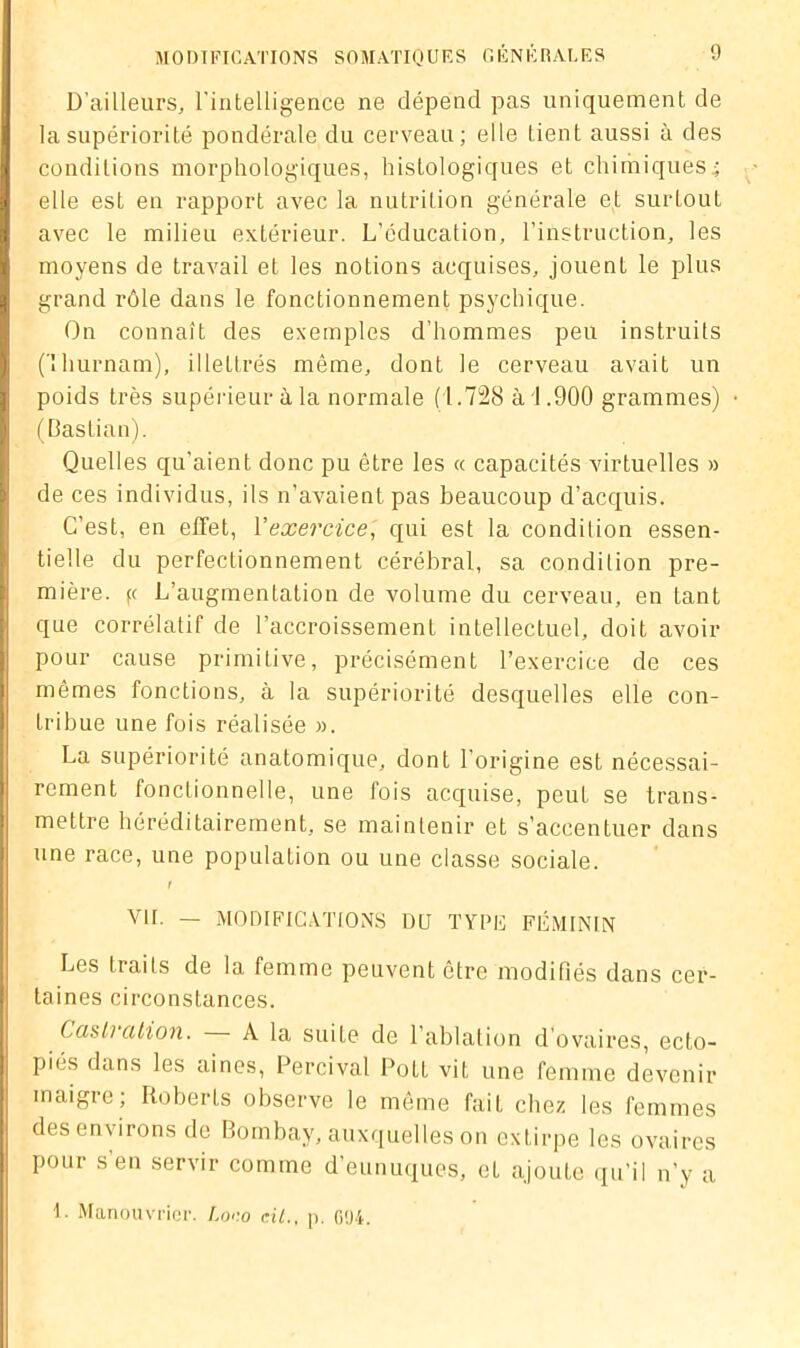 D’ailleurs, l'intelligence ne dépend pas uniquement de la supériorité pondérale du cerveau; elle tient aussi à des conditions morphologiques, histologiques et chimiques4 elle est en rapport avec la nutrition générale et surtout avec le milieu extérieur. L’éducation, l’instruction, les moyens de travail et les notions acquises, jouent le plus grand rôle dans le fonctionnement psychique. On connaît des exemples d’hommes peu instruits flhurnam), illettrés même, dont le cerveau avait un poids très supérieur à la normale (1.728 à 1.900 grammes) (Bastian). Quelles qu'aient donc pu être les « capacités virtuelles » de ces individus, ils n’avaient pas beaucoup d’acquis. C’est, en effet, Yexercice, qui est la condition essen- tielle du perfectionnement cérébral, sa condition pre- mière. fc L’augmentation de volume du cerveau, en tant que corrélatif de l’accroissement intellectuel, doit avoir pour cause primitive, précisément l’exercice de ces mêmes fonctions, à la supériorité desquelles elle con- tribue une fois réalisée ». La supériorité anatomique, dont l’origine est nécessai- rement fonctionnelle, une fois acquise, peut se trans- mettre héréditairement, se maintenir et s’accentuer dans une race, une population ou une classe sociale. I Vil. — MODIFICATIONS DU TYPE FÉMININ Les traits de la femme peuvent être modifiés dans cer- taines circonstances. Castration. A la suite de l'ablation d’ovaires, ecto- pics dans les aines, Percival PotL vit une femme devenir maigre; Roberts observe le même fait chez les femmes des environs de Bombay, auxquelles on extirpe les ovaires pour s en servir comme d’eunuques, et ajoute qu’il n’y a 1. Manouvrier. Loco cil., p. 004.