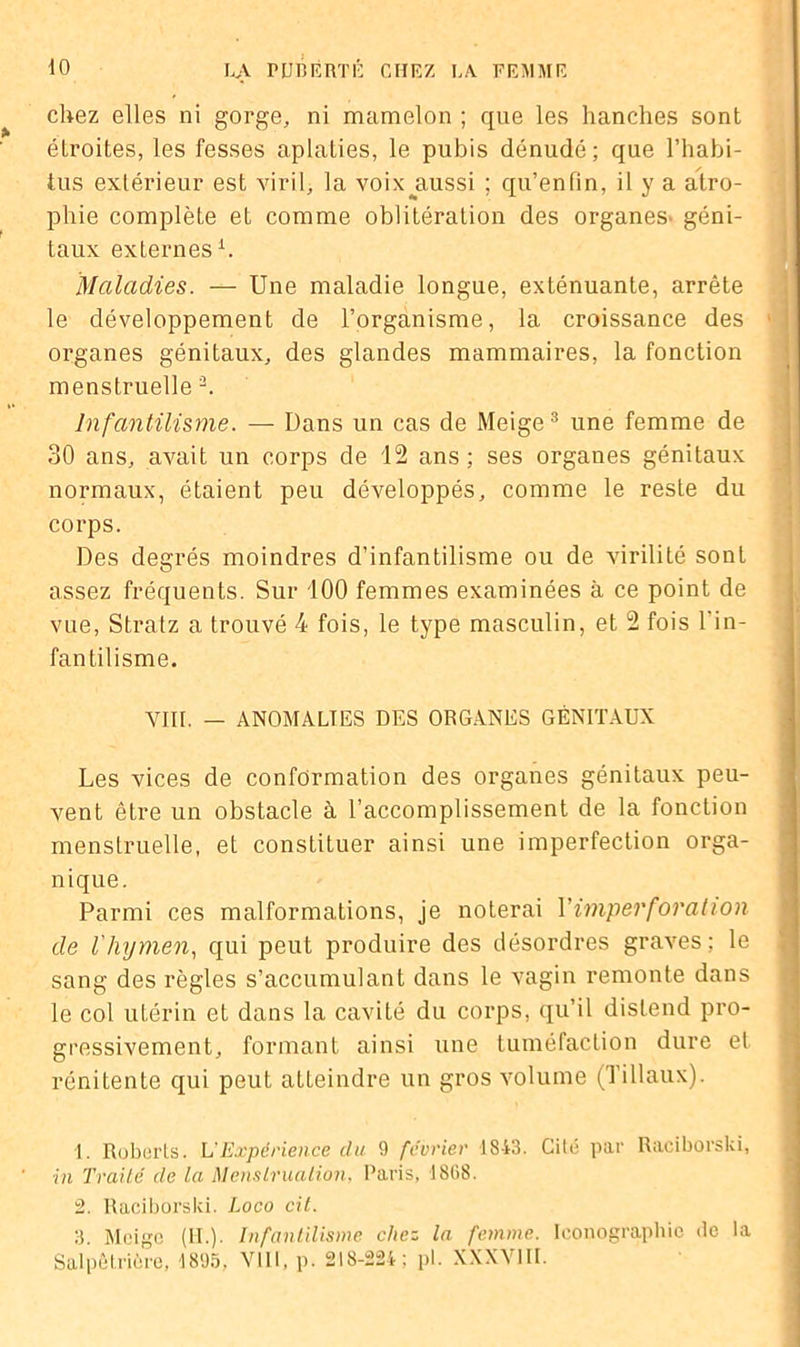 chez elles ni gorge, ni mamelon ; que les hanches sont étroites, les fesses aplaties, le pubis dénudé; que l’habi- tus extérieur est viril, la voix^aussi ; qu’enfin, il y a atro- phie complète et comme oblitération des organes^ géni- taux externes1. Maladies. — Une maladie longue, exténuante, arrête le développement de l’organisme, la croissance des organes génitaux, des glandes mammaires, la fonction menstruelle 2. Infantilisme. — Dans un cas de Meige3 une femme de 30 ans, avait un corps de 12 ans ; ses organes génitaux normaux, étaient peu développés, comme le reste du corps. Des degrés moindres d’infantilisme ou de virilité sont assez fréquents. Sur 100 femmes examinées à ce point de vue, Stratz a trouvé 4 fois, le type masculin, et 2 fois l'in- fantilisme. VIII. — ANOMALIES DES ORGANES GÉNITAUX Les vices de conformation des organes génitaux peu- vent être un obstacle à l’accomplissement de la fonction menstruelle, et constituer ainsi une imperfection orga- nique. Parmi ces malformations, je noterai Y imperforation de l'hymen, qui peut produire des désordres graves ; le sang des règles s’accumulant dans le vagin remonte dans le col utérin et dans la cavité du corps, qu’il distend pro- gressivement, formant ainsi une tuméfaction dure et rénitente qui peut atteindre un gros volume (Tillaux). 1. Roberts. L'Expérience clu 9 février 1843. Cité par Raciborski, in Traité de la Menstruation. Paris, 1868. 2. Raciborski. Loco cit. 3. Meige (II.). Infantilisme chez la femme. Iconographie de la Salpêtrière, 1895, VIII, p. 218-224; pl. XXXVIII.