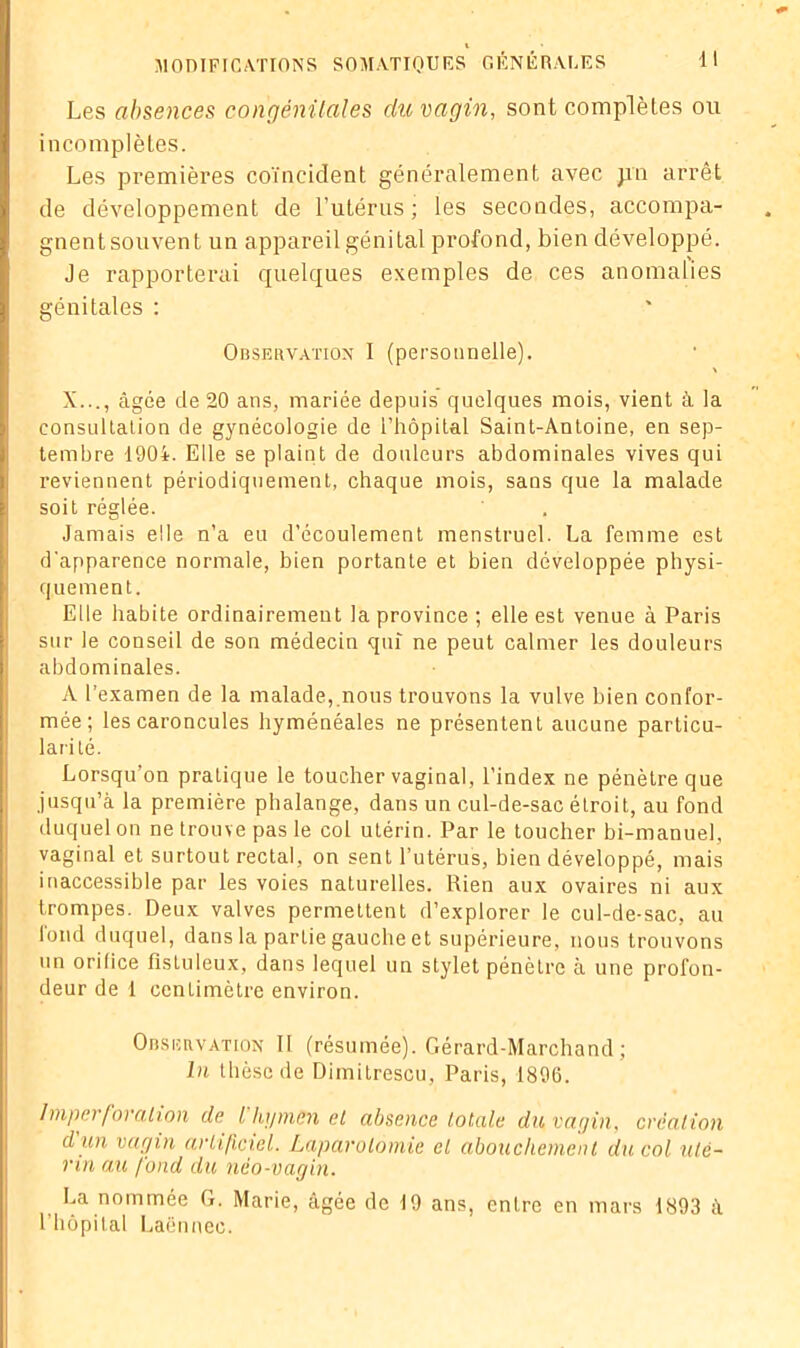Les absences congénitales du vagin, sont complètes ou incomplètes. Les premières coïncident généralement avec ;rn arrêt de développement de l’utérus; les secondes, accompa- gnent souvent un appareil génital profond, bien développé. Je rapporterai quelques exemples de ces anomalies génitales : Observation I (personnelle). \ X..., âgée de 20 ans, mariée depuis quelques mois, vient à la consultation de gynécologie de l’hôpital Saint-Antoine, en sep- tembre 1904. Elle se plaint de douleurs abdominales vives qui reviennent périodiquement, chaque mois, sans que la malade soit réglée. Jamais elle n’a eu d’écoulement menstruel. La femme est d'apparence normale, bien portante et bien développée physi- quement. Elle habite ordinairement la province ; elle est venue à Paris sur le conseil de son médecin qui ne peut calmer les douleurs abdominales. A l’examen de la malade,.nous trouvons la vulve bien confor- mée; les caroncules hyménéales ne présentent aucune particu- larité. Lorsqu’on pratique le toucher vaginal, l’index ne pénètre que jusqu’à la première phalange, dans un cul-de-sac étroit, au fond duquel on ne trouve pas le col utérin. Par le toucher bi-manuel, vaginal et surtout rectal, on sent l’utérus, bien développé, mais inaccessible par les voies naturelles. Rien aux ovaires ni aux trompes. Deux valves permettent d’explorer le cul-de-sac, au fond duquel, dans la partie gauche et supérieure, nous trouvons un orifice fisluleux, dans lequel un stylet pénètre à une profon- deur de 1 centimètre environ. Observation II (résumée). Gérard-Marchand ; lu thèse de Dimitrescu, Paris, 1896. Imper foration de l’hymen et absence totale du vagin, création d un vagin artificiel. Laparotomie et abouchement du col uté- rin au fond du néo-vagin. La nommée G. Marie, âgée de 19 ans, entre en mars 1893 à l’hôpital Laënnec.