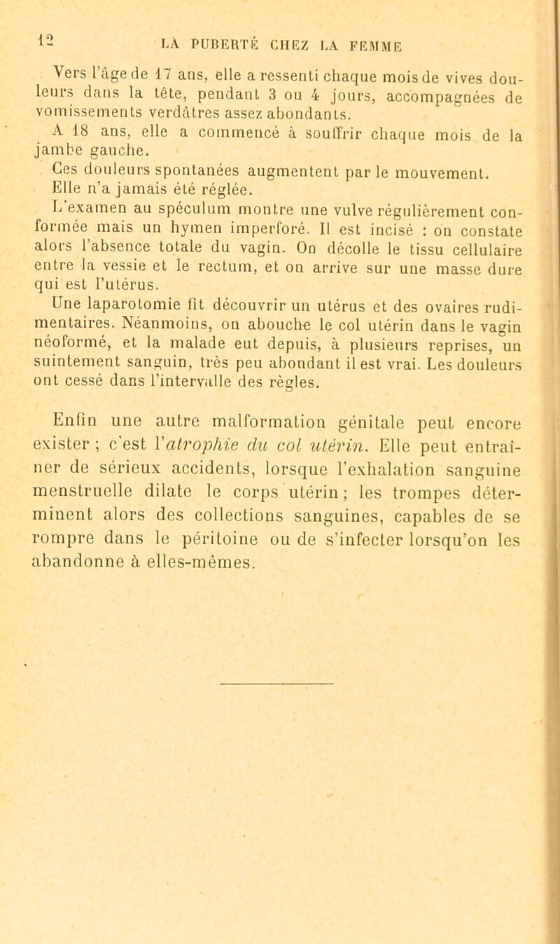 Vers l’âge de 17 ans, elle a ressenti chaque mois de vives dou- leurs dans la tête, pendant 3 ou 4 jours, accompagnées de vomissements verdâtres assez abondants. A 18 ans, elle a commencé à souffrir chaque mois de la jambe gauche. Ces douleurs spontanées augmentent par le mouvement. Elle n’a jamais été réglée. L examen au spéculum montre une vulve régulièrement con- formée mais un hymen imperforé. Il est incisé : on constate alors l’absence totale du vagin. Od décolle le tissu cellulaire entre la vessie et le rectum, et on arrive sur une masse dure qui est l’utérus. Une laparotomie fit découvrir un utérus et des ovaires rudi- mentaires. Néanmoins, on abouche le col utérin dans le vagin néoformé, et la malade eut depuis, à plusieurs reprises, un suintement sanguin, très peu abondant il est vrai. Les douleurs ont cessé dans l’intervalle des règles. Enfin une autre malformation génitale peut encore exister ; c'est Y atrophie du col utérin. Elle peut entraî- ner de sérieux accidents, lorsque l’exhalation sanguine menstruelle dilate le corps utérin; les trompes déter- minent alors des collections sanguines, capables de se rompre dans le péritoine ou de s’infecter lorsqu’on les abandonne à elles-mêmes.