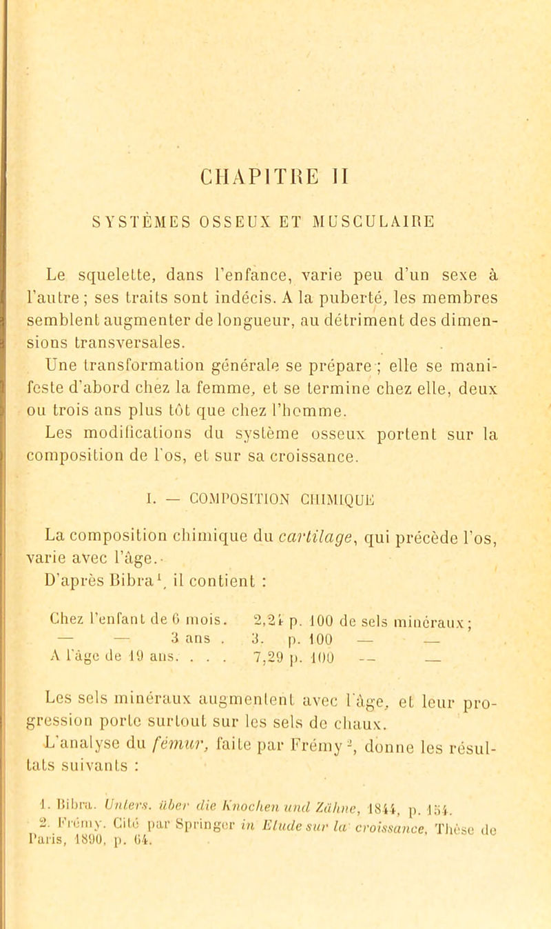 SYSTÈMES OSSEUX ET MUSCULAIRE Le squelette, dans l’enfance, varie peu d’un sexe à l’autre ; ses traits sont indécis. A la puberté, les membres semblent augmenter de longueur, au détriment des dimen- sions transversales. Une transformation générale se prépare ; elle se mani- feste d’abord chez la femme, et se termine chez elle, deux ou trois ans plus tôt que chez l’homme. Les modifications du système osseux portent sur la composition de l'os, et sur sa croissance. I. — COMPOSITION CHIMIQUE La composition chimique du cartilage, qui précède Los, varie avec l’âge.- D'après Bibra1, il contient : Chez l’enfant de 6 mois. 2,21 p. 100 de sels minéraux; 3 ans . 3. p. 100 — — A l'âge de 19 ans. . . . 7,29 p. 100 — — Les sels minéraux augmentent avec l'âge, et leur pro- gression porte surtout sur les sels de chaux. L'analyse du fémur, faite par Frémy 2, donne les résul- tats suivants : 1. Bibra. Unlers. ilber die Knochenuiul Zühne, 1844, p. 2. Frémy. Cité par Springer in Elude sur la croissance Paris, 1890, p. 04. 54. Thèse de