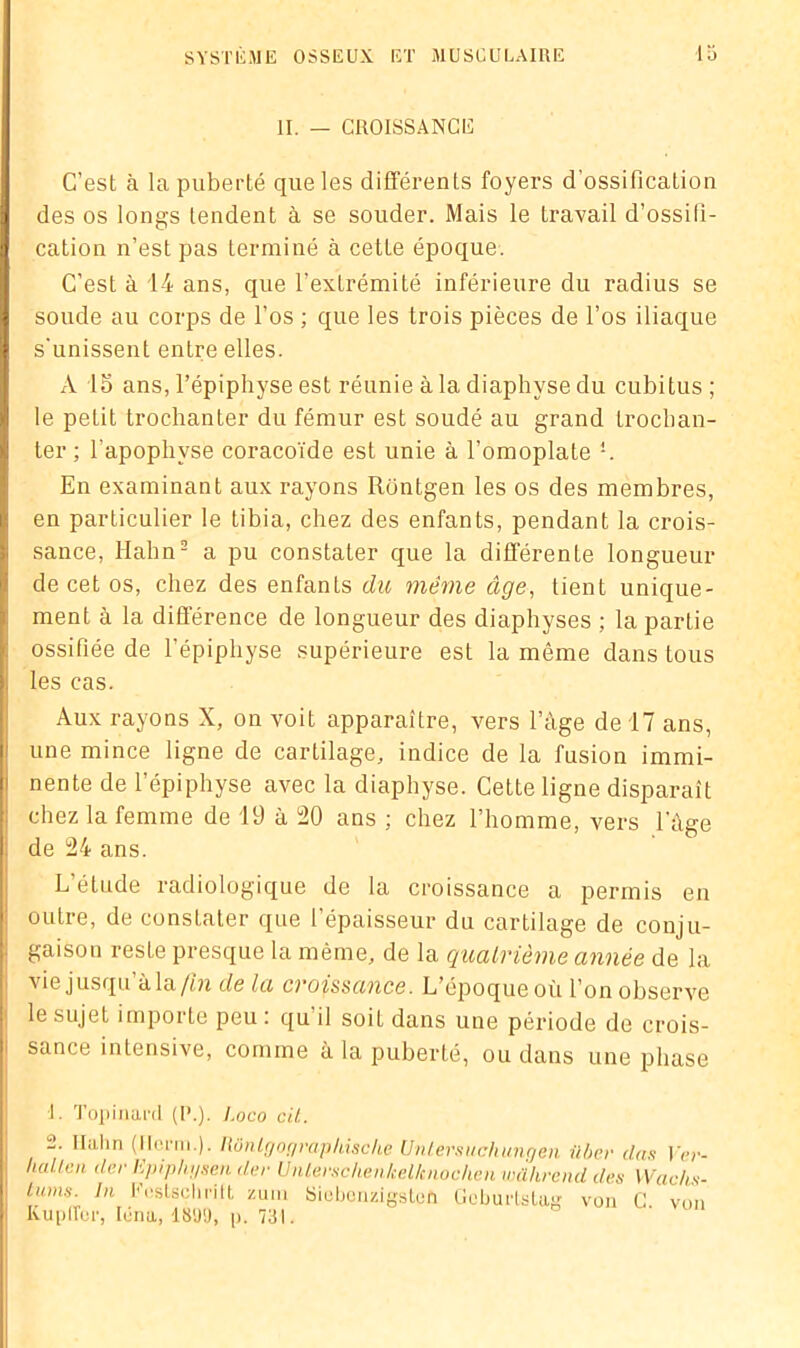 II. — CROISSANCE C’est à la puberté que les différents foyers d’ossification des os longs tendent à se souder. Mais le travail d’ossifi- cation n’est pas terminé à cette époque. C’est à 14 ans, que l’extrémité inférieure du radius se soude au corps de l’os ; que les trois pièces de l’os iliaque s'unissent entre elles. xV 15 ans, l’épiphyse est réunie à la diaphvse du cubitus; le petit trochanter du fémur est soudé au grand trochan- ter ; l'apophyse coracoïde est unie à l’omoplate L En examinant aux rayons Rontgen les os des membres, en particulier le tibia, chez des enfants, pendant la crois- sance, Hahn2 a pu constater que la différente longueur de cet os, chez des enfants du même âge, lient unique- ment à la différence de longueur des diaphyses ; la partie ossifiée de l’épiphyse supérieure est la même dans tous les cas. Aux rayons X, on voit apparaître, vers l’àge de 17 ans, une mince ligne de cartilage, indice de la fusion immi- nente de l’épiphyse avec la diaphyse. Cette ligne disparaît chez la femme de 19 à 20 ans ; chez l’homme, vers l’âge de 24 ans. L’étude radiologique de la croissance a permis en outre, de constater que l’épaisseur du cartilage de conju- gaison reste presque la même, de la quatrième année de la vie jusqu à la // n de la ci ofssance. L epoqueoù l’on observe le sujet importe peu : qu’il soit dans une période de crois- sance intensive, comme à la puberté, ou dans une phase L Topinard (P.). Loco cil,. 2. Ilalin (llorni ). Rônlgoqrapliisclic Unlersuchungen über (las Ver- liallen lier Epiphysen der Unlersc/ien/cellcnochen wahrend des Wachs- tums. In Festschrift zum Kupiïer, Idna, 18'J'J, p. 731 SiobonzigstüA Geburlstas von C. von
