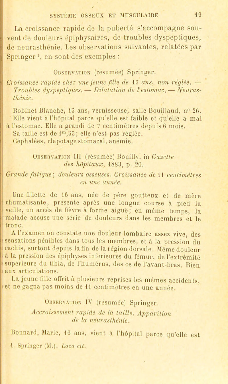La croissance rapide de la puberté s’accompagne sou- vent de douleurs épiphysaires, de troubles dyspeptiques, de neurasthénie. Les observations suivantes, relatées par Springer en sont des exemples : Observation (résumée) Springer. Croissance rapide chez une jeune fille de 15 ans, non réglée. — Troubles dyspeptiques. — Dilatation de l'estomac. — Neuras- thénie. Robinet Blanche, 15 ans, vernisseuse) salle Bouillaud, n° 26. Elle vient à l’hôpital parce qu’elle est faible et qu’elle a mal à l’estomac. Elle a grandi de 7 centimètres depuis 6 mois. Sa taille est de lm,55; elle n’est pas réglée. Céphalées, clapotage stomacal, anémie. Observation III (résumée) Bouilly. in Gazette des hôpitaux, 1883, p. 20. Grande fatigue-, douleurs osseuses. Croissance de 11 centimètres en une année. Une fdlette de 16 ans, née de père goutteux et de mère rhumatisante, présente après une longue course à pied la veille, un accès de fièvre à forme aiguë; en même temps, la malade accuse une série de douleurs dans les membres et le tronc. A l'examen on constate une douleur lombaire assez vive, des sensations pénibles dans tous les membres, et à la pression du rachis, surtout depuis la fin de la région dorsale. Même douleur à la pression des épiphyses inférieures du fémur, de l’extrémité supérieure du tibia, de l’humérus, des os de l’avant-bras. Rien aux articulations. La jeune tille offrit à plusieurs reprises les mêmes accidents, et ne gagna pas moins de il centimètres en une année. Observation IV (résumée) Springer. Accroissement rapide de la taille. Apparition de la neurasthénie. Bonnard, Marie, 16 ans, vient à l’hôpital parce qu’elle est 1. Springer (M.). Loco cit.