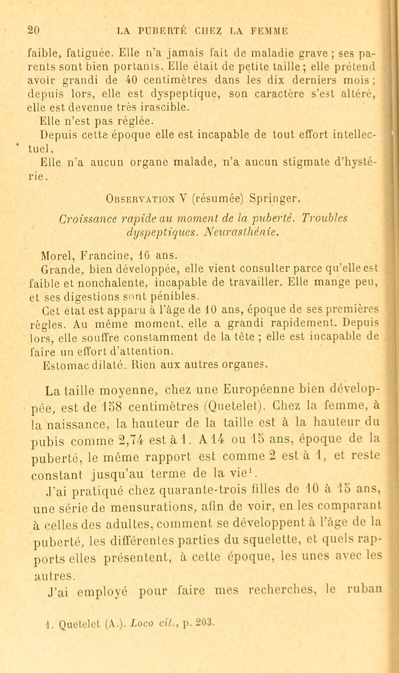 faible, fatiguée. Elle n’a jamais fait de maladie grave; ses pa- rents sont bien portants. Elle était de petite taille; elle prétend avoir grandi de 40 centimètres dans les dix derniers mois; depuis lors, elle est dyspeptique, son caractère s’est altéré, elle est devenue très irascible. Elle n’est pas réglée. Depuis cette époque elle est incapable de tout effort intellec- tuel. Elle n’a aucun organe malade, n’a aucun stigmate d’hysté- rie. Observation Y (résumée) Springer. Croissance rapide au moment de la puberté. Troubles dyspeptiques. Neurasthénie. Morel, Francine, 16 ans. Grande, bien développée, elle vient consulter parce qu’elle est faible et nonchalente, incapable de travailler. Elle mange peu, et ses digestions sont pénibles. Cet état est apparu à l’âge de 10 ans, époque de ses premières règles. Au même moment, elle a grandi rapidement. Depuis lors, elle souffre constamment de la tête ; elle est incapable de faire un effort d’attention. Estomac dilaté. Rien aux autres organes. La taille moyenne, chez une Européenne bien dévelop- pée, est de 158 centimètres (Quetelet). Chez la femme, à la naissance, la hauteur de la taille est à la hauteur du pubis comme 2,74 esta 1. A14 ou 15 ans, époque de la puberté, le même rapport est comme 2 est à 1, et reste constant jusqu’au terme de la vie1. J’ai pratiqué chez quarante-trois filles de 10 à 15 ans, une série de mensurations, afin de voir, en les comparant à celles des adultes, comment se développent à l’âge de la puberté, les différentes parties du squelette, et quels rap- ports elles présentent, à cette époque, les unes avec les autres. J’ai employé pour faire mes recherches, le ruban 1. Quetelet (A.). Loco cil., p. 203.
